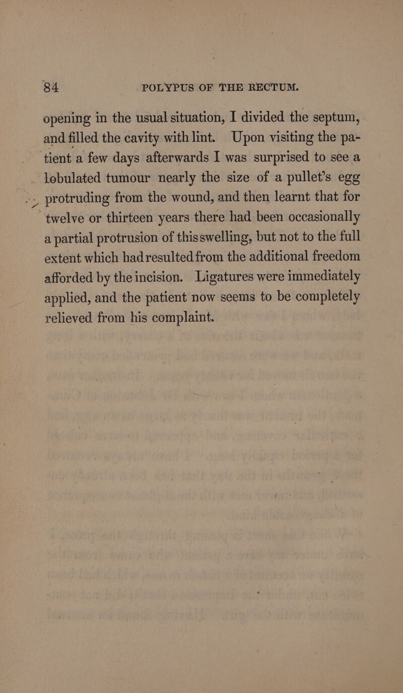 opening in the usual situation, I divided the septum, _ and filled the cavity with lint. Upon visiting the pa- ‘tient a few days afterwards I was surprised to see a _ lebulated tumour nearly the size of a pullet’s egg “twelve or thirteen years there had been occasionally a partial protrusion of thisswelling, but not to the full extent which hadresulted from the additional freedom afforded by the incision. Ligatures were immediately applied, and the patient now seems to be completely relieved from his complaint.