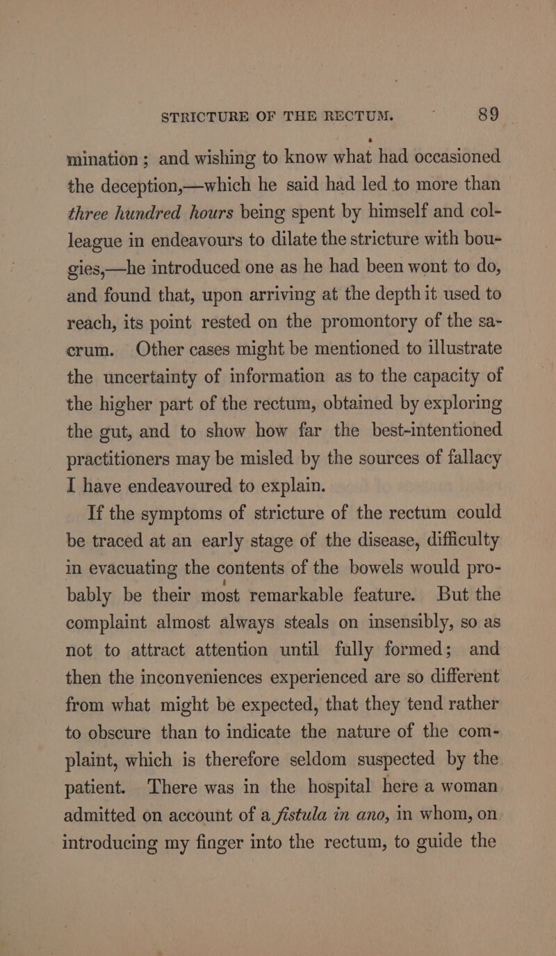 mination ; and wishing to know what had occasioned the deception,—which he said had led to more than three hundred hours being spent by himself and col- league in endeavours to dilate the stricture with bou- gies,—he introduced one as he had been wont to do, and found that, upon arriving at the depth it used to reach, its point rested on the promontory of the sa- crum. Other cases might be mentioned to illustrate the uncertainty of information as to the capacity of the higher part of the rectum, obtained by exploring the gut, and to show how far the best-intentioned practitioners may be misled by the sources of fallacy I have endeavoured to explain. If the symptoms of stricture of the rectum could be traced at an early stage of the disease, difficulty in evacuating the contents of the bowels would pro- bably be their most remarkable feature. But the complaint almost always steals on insensibly, so as not to attract attention until fully formed; and then the inconveniences experienced are so different from what might be expected, that they tend rather to obscure than to indicate the nature of the com- plaint, which is therefore seldom suspected by the patient. There was in the hospital here a woman admitted on account of a fistula in ano, in whom, on introducing my finger into the rectum, to guide the