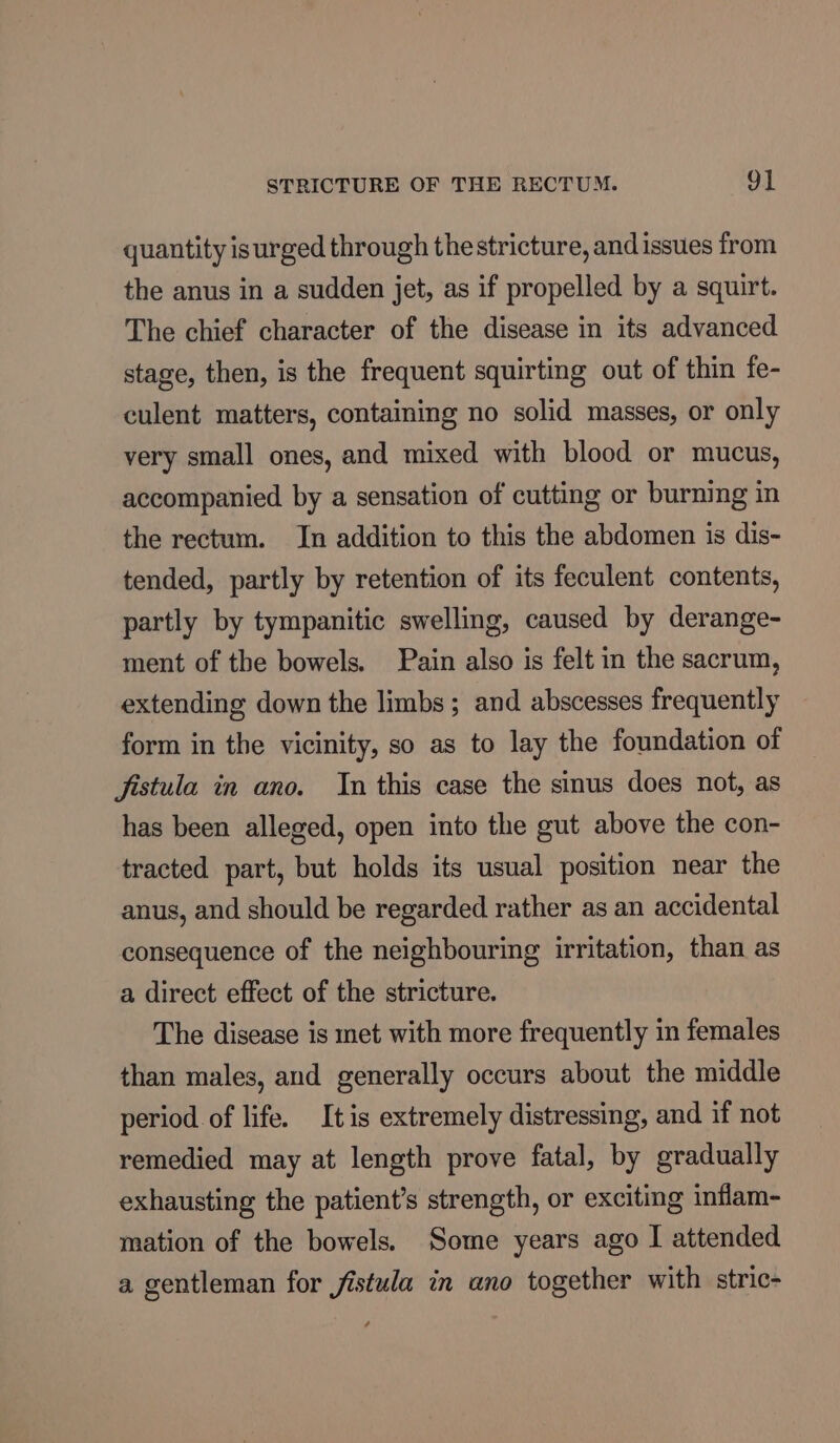 quantity isurged through thestricture, and issues from the anus in a sudden jet, as if propelled by a squirt. The chief character of the disease in its advanced stage, then, is the frequent squirting out of thin fe- culent matters, containing no solid masses, or only very small ones, and mixed with blood or mucus, accompanied by a sensation of cutting or burning in the rectum. In addition to this the abdomen is dis- tended, partly by retention of its feculent contents, partly by tympanitic swelling, caused by derange- ment of the bowels. Pain also is felt in the sacrum, extending down the limbs; and abscesses frequently form in the vicinity, so as to lay the foundation of fistula in ano. Jn this case the sinus does not, as has been alleged, open into the gut above the con- tracted part, but holds its usual position near the anus, and should be regarded rather as an accidental consequence of the neighbouring irritation, than as a direct effect of the stricture. The disease is met with more frequently in females than males, and generally occurs about the middle period of life. Itis extremely distressing, and if not remedied may at length prove fatal, by gradually exhausting the patient’s strength, or exciting inflam- mation of the bowels. Some years ago I attended a gentleman for fistula in ano together with stric-