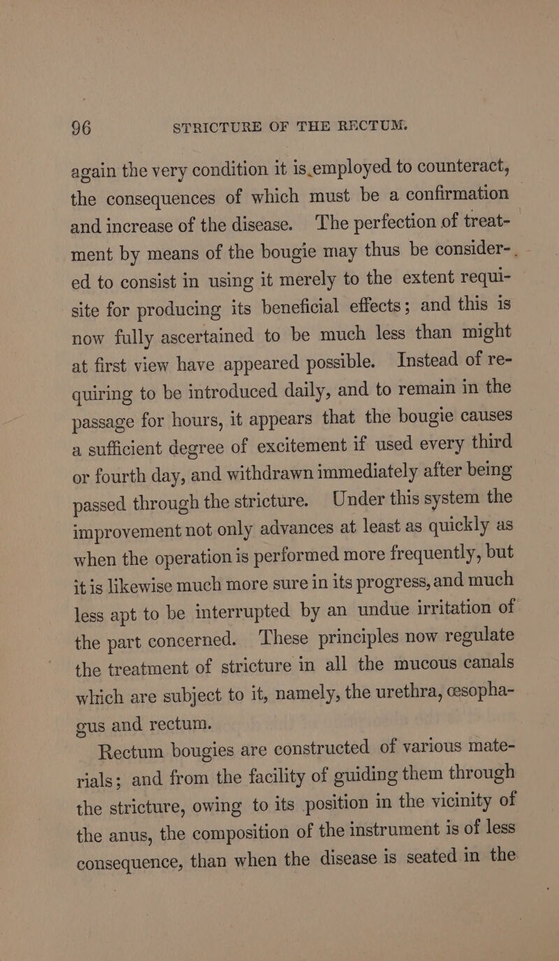 again the very condition it is.employed to counteract, the consequences of which must be a confirmation — and increase of the disease. The perfection of treat- ment by means of the bougie may thus be consider-. ed to consist in using it merely to the extent requi- site for producing its beneficial effects; and this is now fully ascertained to be much less than might at first view have appeared possible. Instead of re- quiring to be introduced daily, and to remain in the passage for hours, it appears that the bougie causes a sufficient degree of excitement if used every third or fourth day, and withdrawn immediately after being passed through the stricture. Under this system the improvement not only advances at least as quickly as when the operation is performed more frequently, but ‘tis likewise much more sure in its progress, and much less apt to be interrupted by an undue irritation of the part concerned. These principles now regulate the treatment of stricture in all the mucous canals which are subject to it, namely, the urethra, cesopha- gus and rectum. Rectum bougies are constructed of various mate- rials; and from the facility of guiding them through the stricture, owing to its position in the vicinity of the anus, the composition of the instrument is of less consequence, than when the disease is seated in the