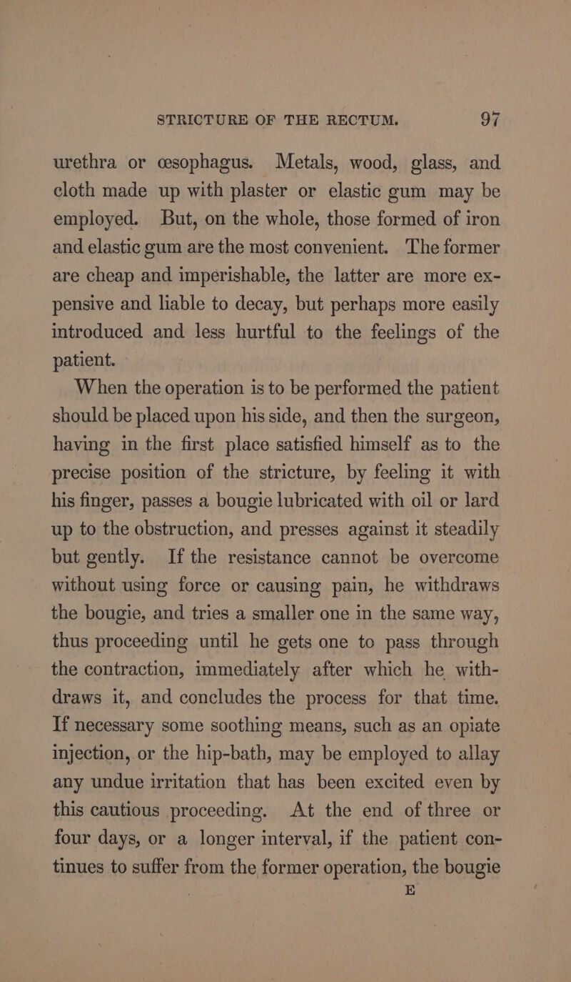 urethra or cesophagus. Metals, wood, glass, and cloth made up with plaster or elastic gum may be employed. But, on the whole, those formed of iron and elastic gum are the most convenient. The former are cheap and imperishable, the latter are more ex- pensive and liable to decay, but perhaps more easily introduced and less hurtful to the feelings of the patient. When the operation is to be performed the patient should be placed upon his side, and then the surgeon, having in the first place satisfied himself as to the precise position of the stricture, by feeling it with his finger, passes a bougie lubricated with oil or lard up to the obstruction, and presses against it steadily but gently. Ifthe resistance cannot be overcome without using force or causing pain, he withdraws the bougie, and tries a smaller one in the same way, thus proceeding until he gets one to pass through the contraction, immediately after which he with- draws it, and concludes the process for that time. If necessary some soothing means, such as an opiate injection, or the hip-bath, may be employed to allay any undue irritation that has been excited even by this cautious proceeding. At the end of three or four days, or a longer interval, if the patient con- tinues to suffer from the former operation, the bougie E