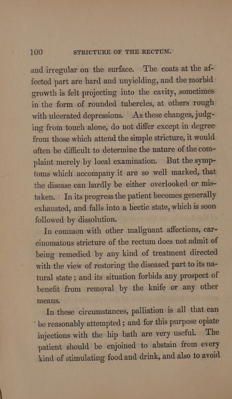 and irregular on the surface. The coats at the ai- fected part are hard and unyielding, and the morbid growth is felt projecting into the cavity, sometimes in the form of rounded tubercles, at others rough with ulcerated depressions. As these changes, judg- ing from touch alone, do not differ except in degree from those which attend the simple stricture, it would often be difficult to determine the nature of the com- plaint merely by local examination. But the symp- toms which accompany it are so well marked, that the disease can hardly be either overlooked or mis- taken. | In its progress the patient becomes generally exhausted, and falls into a hectic state, which 1s soon followed by dissolution. In common with other malignant. affections, car- cinomatous stricture of the rectum does not admit of being remedied by any kind of treatment directed: with the view of restoring the diseased part to its na- tural state ; and its situation forbids any prospect of benefit from removal by the knife or any other means. In these circumstances, palliation is all that can be reasonably attempted ; and for this purpose opiate injections with the hip bath are very useful. The patient should be enjoined to abstain from every kind of stimulating food and drink, and also to avoid