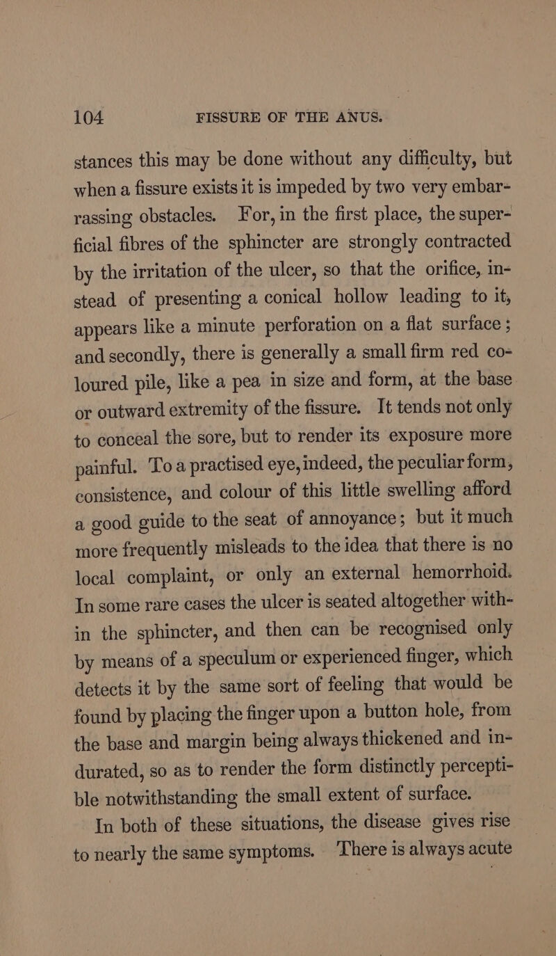 stances this may be done without any difficulty, but when a fissure exists it is impeded by two very embar- rassing obstacles. or, in the first place, the super- ficial fibres of the sphincter are strongly contracted by the irritation of the ulcer, so that the orifice, in- stead of presenting a conical hollow leading to it, appears like a minute perforation on a flat surface $ and secondly, there is generally a small firm red co- loured pile, like a pea in size and form, at the base or outward extremity of the fissure. It tends not only to conceal the sore, but to render its exposure more painful. Toa practised eye, indeed, the peculiar form, consistence, and colour of this little swelling afford a good guide to the seat of annoyance; but it much more frequently misleads to the idea that there is no local complaint, or only an external hemorrhoid. In some rare cases the ulcer is seated altogether with- in the sphincter, and then can be recognised only by means of a speculum or experienced finger, which detects it by the same sort of feeling that would be found by placing the finger upon a button hole, from the base and margin being always thickened and in- durated, so as to render the form distinctly percepti- ble notwithstanding the small extent of surface. In both of these situations, the disease gives rise to nearly the same symptoms. ‘There is always acute