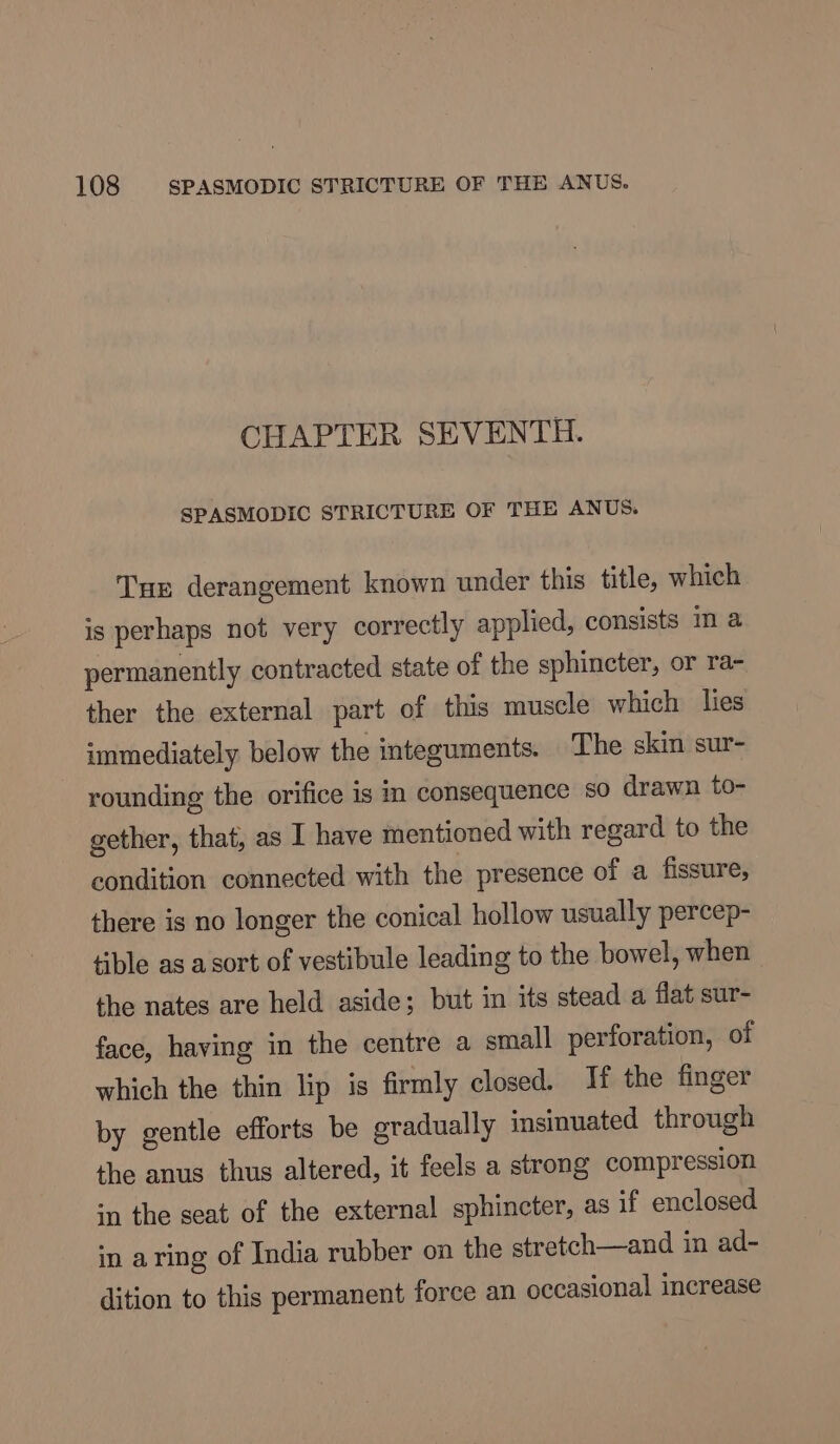 CHAPTER SEVENTH. SPASMODIC STRICTURE OF THE ANUS. Tue derangement known under this title, which is perhaps not very correctly applied, consists im a permanently contracted state of the sphincter, or ra- ther the external part of this muscle which lies immediately below the integuments. The skin sur- rounding the orifice is in consequence so drawn to- gether, that, as I have mentioned with regard to the condition connected with the presence of a fissure, there is no longer the conical hollow usually percep- tible as a sort of vestibule leading to the bowel, when the nates are held aside; but in its stead a flat sur- face, having in the centre a small perforation, of which the thin lip is firmly closed. If the finger by gentle efforts be gradually insinuated through the anus thus altered, it feels a strong compression in the seat of the external sphincter, as if enclosed in aring of India rubber on the stretch—and in ad- dition to this permanent force an occasional increase