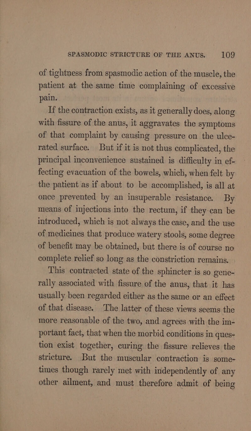 of tightness from spasmodic action of the muscle, the patient at the same time complaining of excessive pain. If the contraction exists, as it generally does, along with fissure of the anus, it aggravates the symptoms of that complaint by causing pressure on the ulce- rated surface. But if it is not thus complicated, the principal inconvenience sustained is difficulty in ef- fecting evacuation of the bowels, which, when felt by the patient as if about to be accomplished, is all at once prevented by an insuperable resistance. By means of injections into the rectum, if they:can be introduced, which is not always the case, and the use of medicines that produce watery stools, some degree of benefit may be obtained, but there is of course no complete relief so long as the constriction remains. This contracted state of the sphincter is so gene- rally associated with fissure of the anus, that it has usually been regarded either as the same or an effect of that disease. The latter of these views seems the more reasonable of the two, and agrees with the im- portant fact, that when the morbid conditions in ques- tion exist together, curing the fissure relieves the stricture. But the muscular contraction is some- times though rarely met with independently of any other ailment, and must therefore admit of being