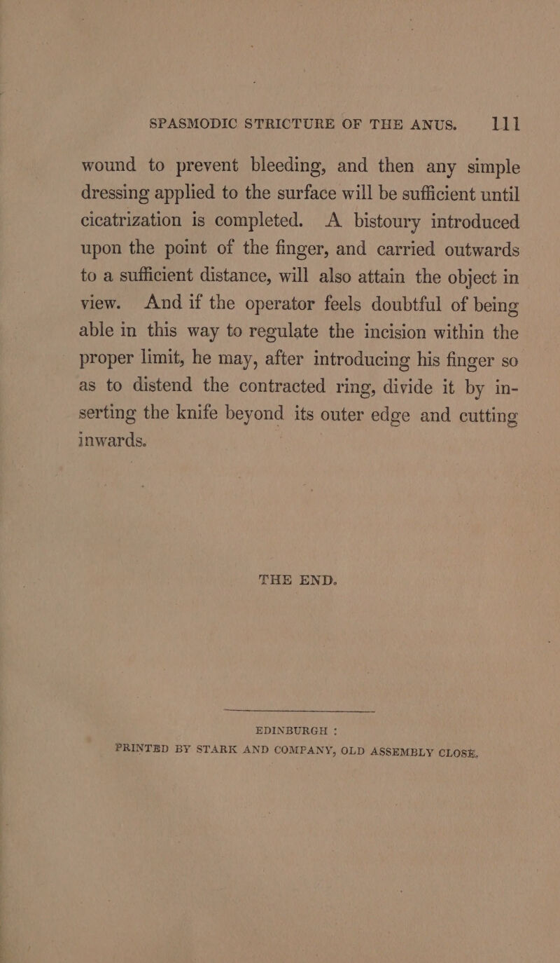 wound to prevent bleeding, and then any simple dressing applied to the surface will be sufficient until cicatrization is completed. A bistoury introduced upon the point of the finger, and carried outwards to a sufficient distance, will also attain the object in view. And if the operator feels doubtful of being able in this way to regulate the incision within the _ proper limit, he may, after introducing his finger so as to distend the contracted ring, divide it by in- serting the knife beyond its outer edge and cutting inwards. THE END. EDINBURGH : PRINTED BY STARK AND COMPANY, OLD ASSEMBLY CLOSE,