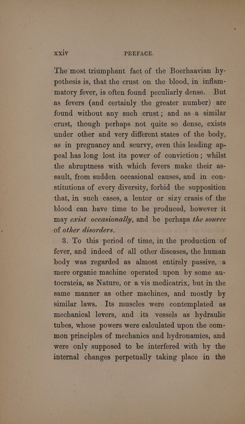 The most triumphant fact of the Boerhaavian hy- pothesis is, that the crust on the blood, in inflam- matory fever, is often found peculiarly dense. But ‘as fevers (and certainly the greater number) are found without any such crust; and as a similar crust, though perhaps not quite so dense, exists under other and very different states of the body, as in pregnancy and scurvy, even this leading ap- peal has long lost its power of conviction; whilst the abruptness with which fevers make their as- sault, from sudden occasional causes, and in con- stitutions of every diversity, forbid the supposition that, in such cases, a lentor or sizy crasis of. the blood can have time to be produced, however it may exist occasionally, and be perhaps the source -of other disorders. 3. To this period of time, in the production of fever, and indeed of all other diseases, the human body was regarded as almost entirely passive, a mere organic machine operated upon by some au- tocrateia, as Nature, or a vis medicatrix, but in the same manner as other machines, and mostly by similar laws. Its muscles were contemplated as mechanical levers, and its. vessels as hydraulic tubes, whose powers were calculated upon the com- mon principles of mechanics and hydronamics, and were only supposed to be interfered with by the internal changes perpetually taking place in the