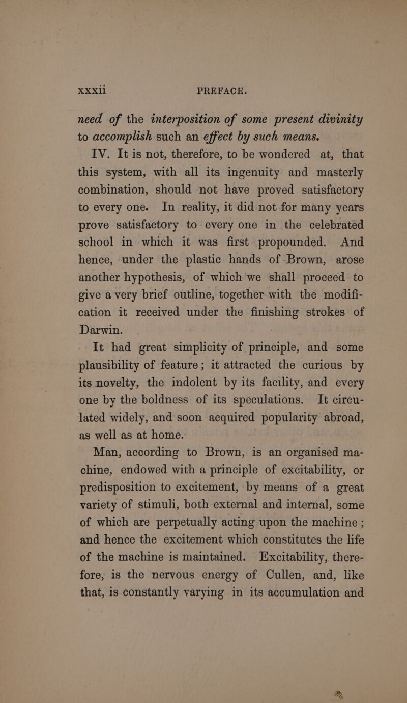 need of the interposition of some present divinity to accomplish such an effect by such means. IV. It is not, therefore, to be wondered at, that this system, with all its ingenuity and masterly combination, should not have proved satisfactory to every one. In reality, it did not for many years prove satisfactory to every one in the celebrated school in which it was first propounded. And hence, under the plastic hands of Brown, arose another hypothesis, of which we shall proceed to give avery brief outline, together with the modifi- cation it received under the finishing strokes of Darwin. It had great simplicity of principle, and some plausibility of feature; it attracted the curious by its novelty, the indolent by its facility, and every one by the boldness of its speculations. It circu- lated widely, and'soon acquired popularity abroad, as well as at home. Man, according to Brown, is an organised ma- chine, endowed with a principle of excitability, or predisposition to excitement, by means of a great variety of stimuli, both external and internal, some of which are perpetually acting upon the machine ; and hence the excitement which constitutes the life of the machine is maintained. Excitability, there- fore, 1s the nervous energy of Cullen, and, like that, is constantly varying in its accumulation and