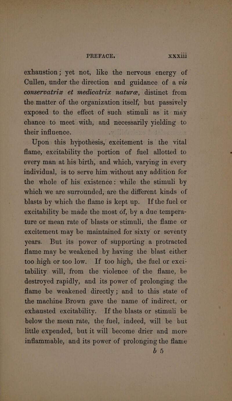 exhaustion; yet not, like the nervous energy of Cullen, under the direction and guidance of a vis conservatriv et medicatriz nature, distinct from the matter of the organization itself, but passively exposed to the effect of such stimuli as it may chance to meet with, and necessarily yielding to their influence. Yi Upon this hypothesis, excitement is the vital flame, excitability the portion of fuel allotted to every man at his birth, and which, varying in every individual, is to serve him without any addition for the whole of his existence: while the stimuli by which we are surrounded, are the different kinds of blasts by which the flame is kept up. Ifthe fuel or excitability be made the most of, by a due tempera- ture or mean rate of blasts or stimuli, the flame or excitement may be maintained for sixty or seventy years. But its power of supporting a protracted flame may be weakened by having the blast either too high or too low. If too high, the fuel or exci- tability will, from the violence of the flame, be destroyed rapidly, and its power of prolonging the flame be weakened directly ; and to this state of the machine Brown gave the name of indirect, or exhausted excitability. Ifthe blasts or stimuli be below the mean rate, the fuel, indeed, will be but little expended, but it will become drier and more inflammable, and its power of prolonging the flame