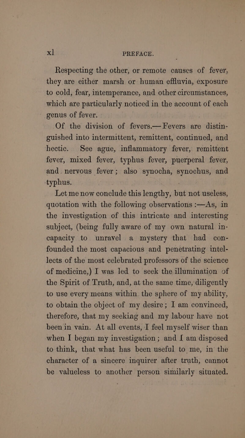 Respecting the other, or remote causes of fever. they are either marsh or human effluvia, exposure to cold, fear, intemperance, and other circumstances, which are particularly noticed in the account of each genus of fever. | Of the division of fevers—Fevers are distin- guished into intermittent, remittent, continued, and hectic. See ague, inflammatory fever, remittent fever, mixed fever, typhus fever, puerperal fever, and. nervous fever; also synocha, synochus, and typhus. . Let me now conclude this lengthy, but not useless, quotation with the following observations :—As, in the investigation of this intricate and interesting subject, (being fully aware of my own natural in- capacity to unravel a mystery that had con- founded the most capacious and penetrating intel- lects of the most celebrated professors of the science of medicine,) I was led to seek the illumination of the Spirit of Truth, and, at the same time, diligently to use every means within. the sphere of my ability, to obtain the object of my desire; I am convinced, therefore, that my seekiag and my labour have not been in vain. At all events, I feel myself wiser than when I began my investigation ; and [ am disposed to think, that what has been useful to me, in the character of a sincere inquirer after truth, cannot be valueless to another person similarly situated.