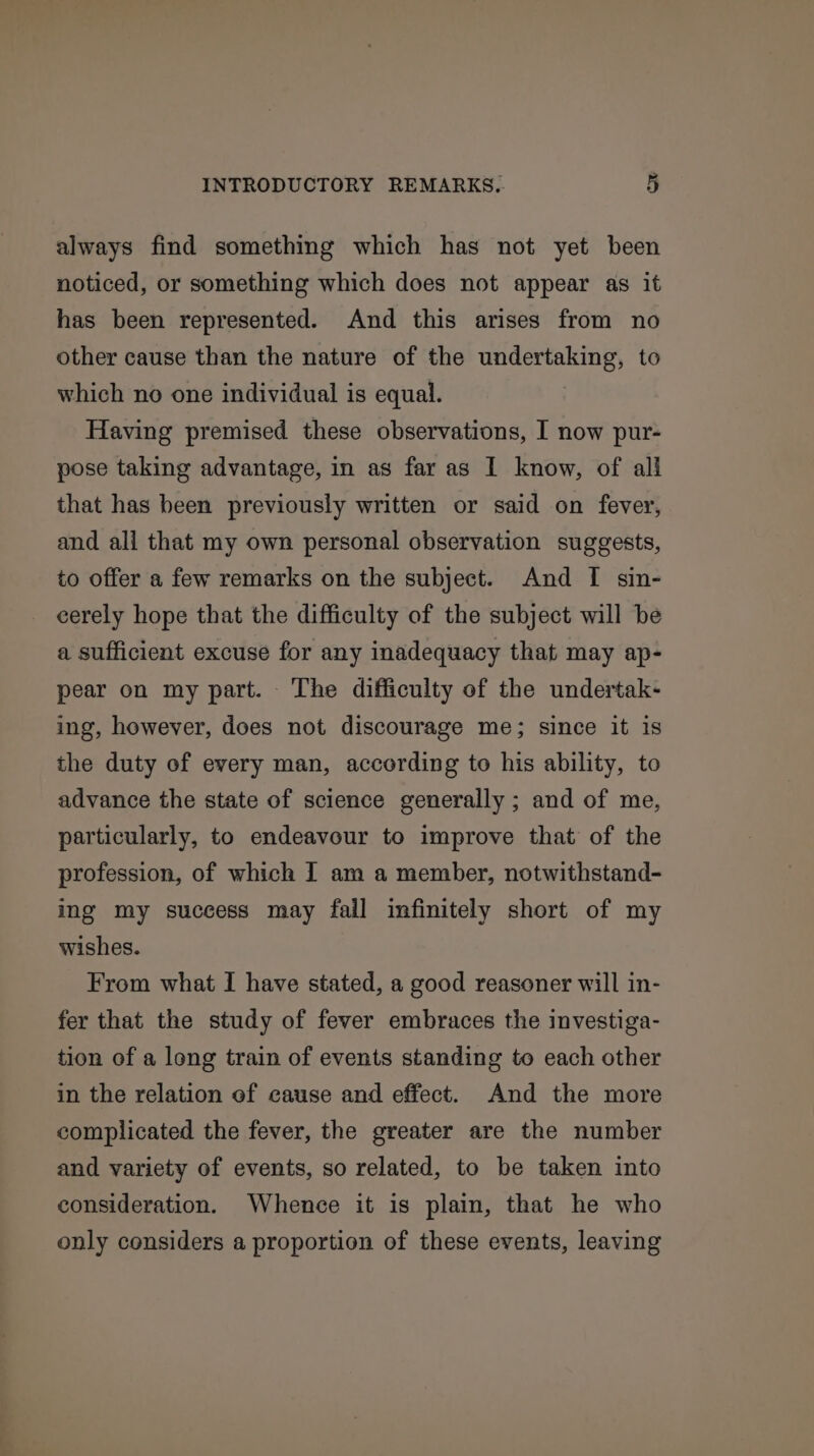 always find something which has not yet been noticed, or something which does not appear as it has been represented. And this arises from no other cause than the nature of the undertaking, to which no one individual is equal. Having premised these observations, I now pur- pose taking advantage, in as far as I know, of all that has been previously written or said on fever, and all that my own personal observation suggests, to offer a few remarks on the subject. And I sin- eerely hope that the difficulty of the subject will be a sufficient excuse for any inadequacy that may ap- pear on my part. The difficulty of the undertak- ing, however, does not discourage me; since it is the duty of every man, according to his ability, to advance the state of science generally ; and of me, particularly, to endeavour to improve that of the profession, of which I am a member, notwithstand- ing my success may fall infinitely short of my wishes. From what I have stated, a good reasoner will in- fer that the study of fever embraces the investiga- tion of a long train of events standing to each other in the relation of cause and effect. And the more complicated the fever, the greater are the number and variety of events, so related, to be taken into consideration. Whence it is plain, that he who only considers a proportion of these events, leaving
