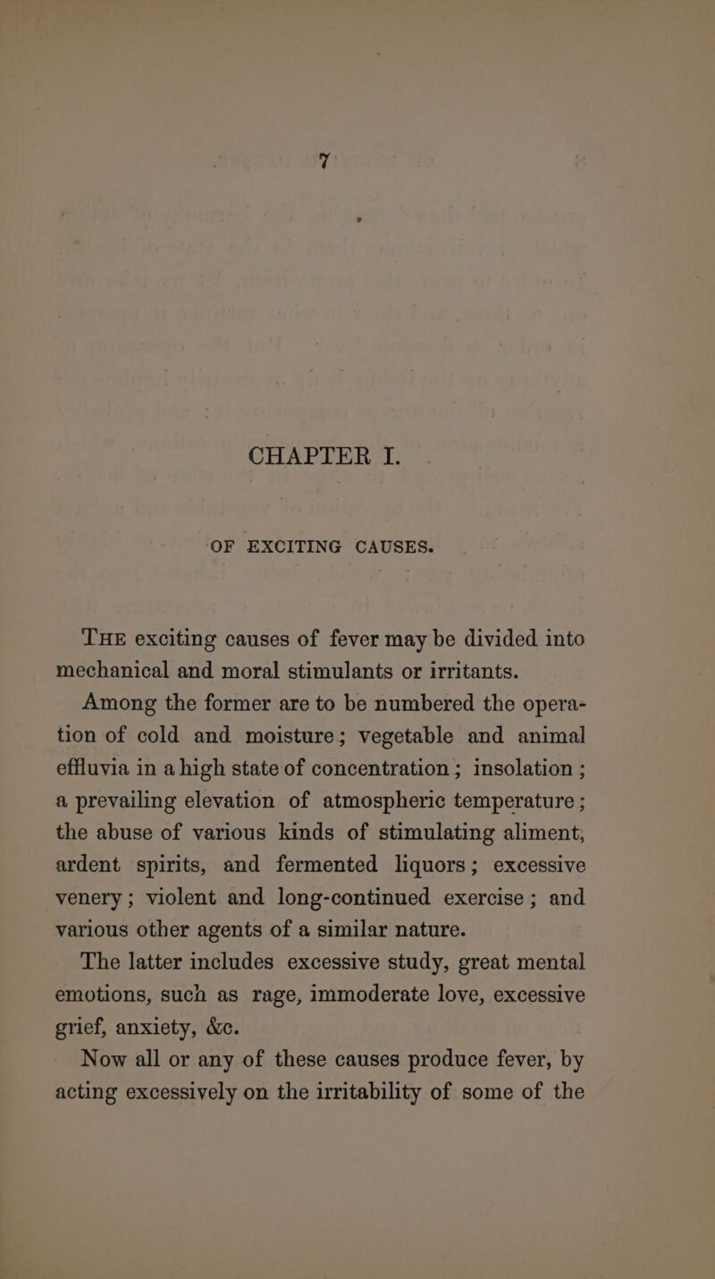 CHAPTER I. ‘OF EXCITING CAUSES. THE exciting causes of fever may be divided into mechanical and moral stimulants or irritants. Among the former are to be numbered the opera- tion of cold and moisture; vegetable and animal effluvia in a high state of concentration ; insolation ; a prevailing elevation of atmospheric temperature ; the abuse of various kinds of stimulating aliment; ardent spirits, and fermented liquors; excessive -venery ; violent and long-continued exercise ; and various other agents of a similar nature. The latter includes excessive study, great mental emotions, such as rage, immoderate love, excessive grief, anxiety, &amp;c. Now all or any of these causes produce fever, by acting excessively on the irritability of some of the