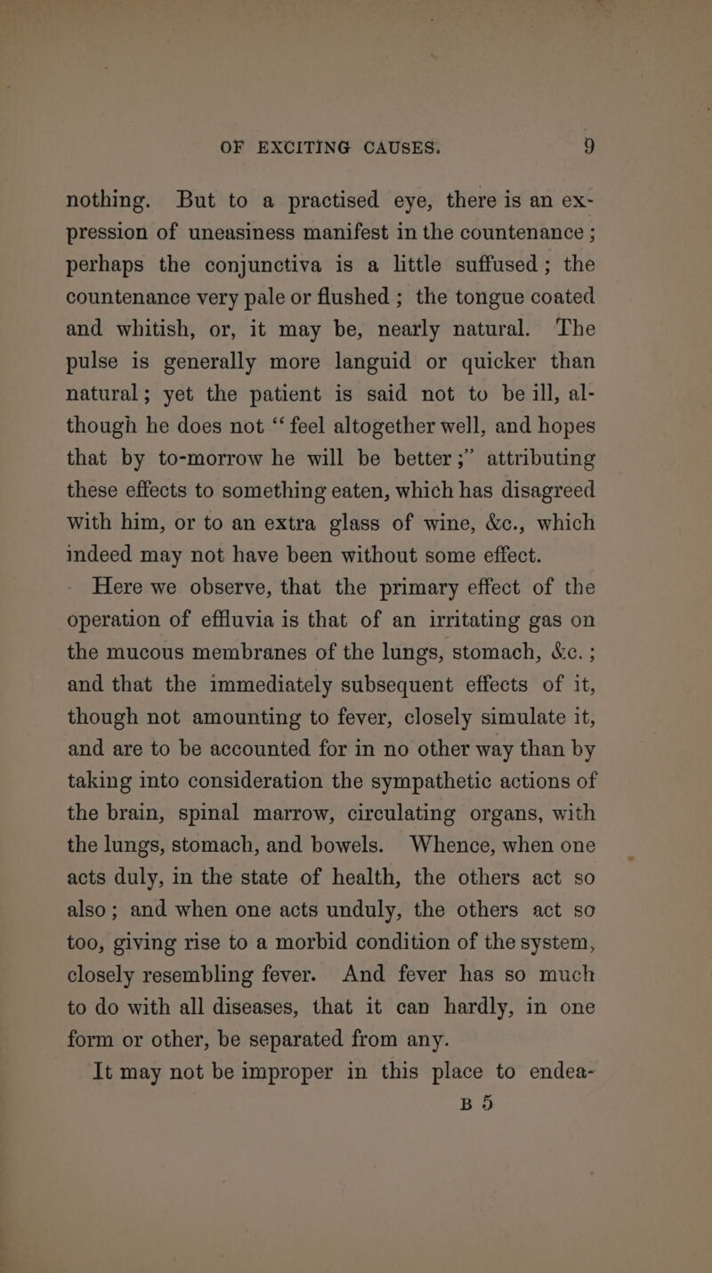 nothing. But to a practised eye, there is an ex- pression of uneasiness manifest in the countenance ; perhaps the conjunctiva is a little suffused; the countenance very pale or flushed ; the tongue coated and whitish, or, it may be, nearly natural. The pulse is generally more languid or quicker than natural; yet the patient is said not to be ill, al- though he does not “‘ feel altogether well, and hopes that by to-morrow he will be better ;” these effects to something eaten, which has disagreed with him, or to an extra glass of wine, &amp;c., which attributing indeed may not have been without some effect. Here we observe, that the primary effect of the operation of effluvia is that of an irritating gas on the mucous membranes of the lungs, stomach, &amp;c. ; and that the immediately subsequent effects of it, though not amounting to fever, closely simulate it, and are to be accounted for in no other way than by taking into consideration the sympathetic actions of the brain, spinal marrow, circulating organs, with the lungs, stomach, and bowels. Whence, when one acts duly, in the state of health, the others act so also; and when one acts unduly, the others act so too, giving rise to a morbid condition of the system, closely resembling fever. And fever has so much to do with all diseases, that it can hardly, in one form or other, be separated from any. It may not be improper in this place to endea- BD