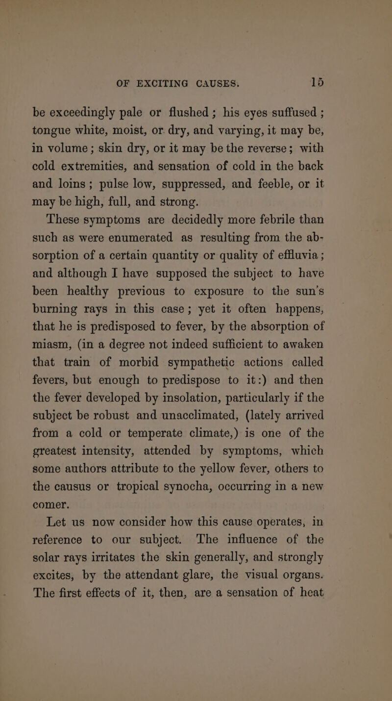 be exceedingly pale or flushed ; his eyes suffused ; tongue white, moist, or. dry, and varying, it may be, in volume ; skin dry, or it may be the reverse; with cold extremities, and sensation of cold in the back and loins; pulse low, suppressed, and feeble, or it may be high, full, and strong. These symptoms are decidedly more febrile than such as were enumerated as resulting from the ab- sorption of a certain quantity or quality of effluvia ; and although I have supposed the subject to have been healthy previous to exposure to the sun's burning rays in this case; yet it often happens, that he is predisposed to fever, by the absorption of miasm, (in a degree not indeed sufficient to awaken that train of morbid sympathetic actions called fevers, but enough to predispose to it:) and then the fever developed by insolation, particularly if the subject be robust and unacclimated, (lately arrived from a cold or temperate climate,) is one of the greatest intensity, attended by symptoms, which some authors attribute to the yellow fever, others to the causus or tropical synocha, occurring in a new comer. Let us now consider how this cause operates, in reference to our subject. ‘The influence of the solar rays irritates the skin generally, and strongly excites, by the attendant glare, the visual organs. The first effects of it, then, are a sensation of heat