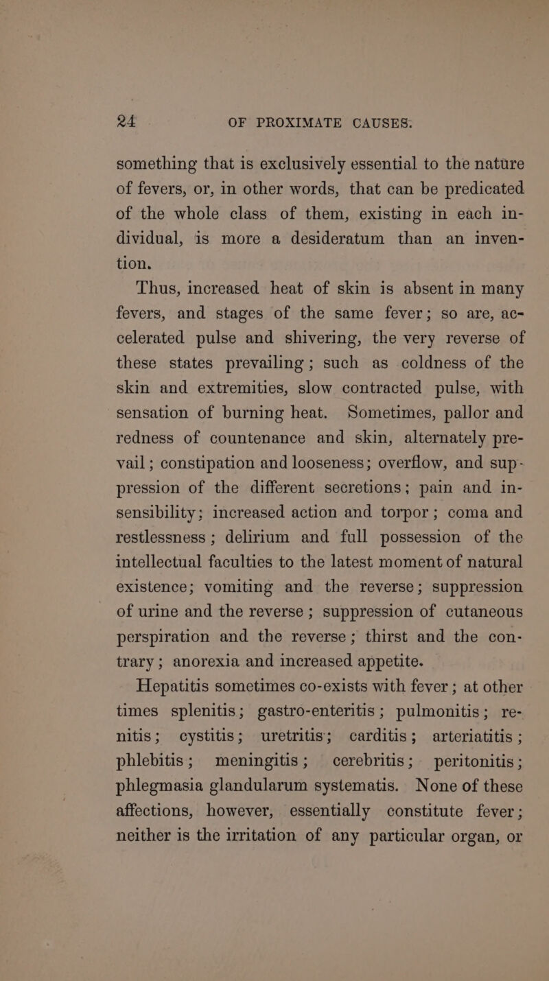 something that is exclusively essential to the nature of fevers, or, in other words, that can be predicated. of the whole class of them, existing in each in- dividual, is more a desideratum than an inven- tion. Thus, increased heat of skin is absent in many fevers, and stages of the same fever; so are, ac- celerated pulse and shivering, the very reverse of these states prevailing; such as coldness of the skin and extremities, slow contracted pulse, with sensation of burning heat. Sometimes, pallor and redness of countenance and skin, alternately pre- vail ; constipation and looseness; overflow, and sup- pression of the different secretions; pain and in- sensibility; increased action and torpor; coma and restlessness ; delirium and full possession of the intellectual faculties to the latest moment of natural existence; vomiting and the reverse; suppression of urine and the reverse ; suppression of cutaneous perspiration and the reverse; thirst and the con- trary; anorexia and increased appetite. Hepatitis sometimes co-exists with fever ; at other times splenitis; gastro-enteritis; pulmonitis; re- nitis; cystitis; uretritis; carditis; arteriatitis ; phlebitis; meningitis; cerebritis; peritonitis; phlegmasia glandularum systematis. None of these affections, however, essentially constitute fever; neither is the irritation of any particular organ, or