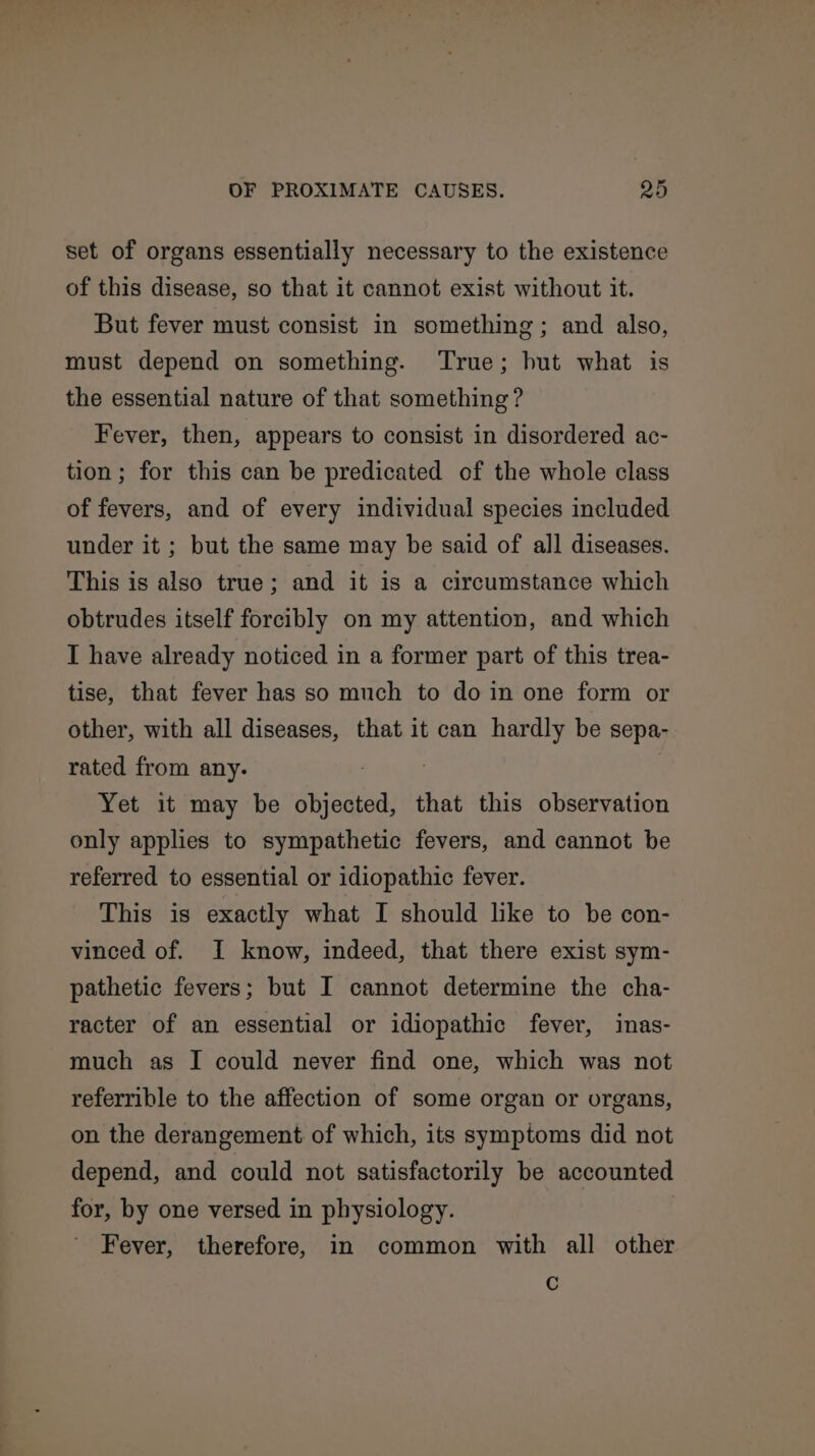 set of organs essentially necessary to the existence of this disease, so that it cannot exist without it. But fever must consist in something; and also, must depend on something. True; hut what is the essential nature of that something? Fever, then, appears to consist in disordered ac- tion; for this can be predicated of the whole class of fevers, and of every individual species included under it ; but the same may be said of all diseases. This is also true; and it is a circumstance which obtrudes itself forcibly on my attention, and which I have already noticed in a former part of this trea- tise, that fever has so much to doin one form or other, with all diseases, that it can hardly be sepa- rated from any. ; Yet it may be objected, that this observation only applies to sympathetic fevers, and cannot be referred to essential or idiopathic fever. This is exactly what I should like to be con- vinced of. I know, indeed, that there exist sym- pathetic fevers; but I cannot determine the cha- racter of an essential or idiopathic fever, inas- much as I could never find one, which was not referrible to the affection of some organ or organs, on the derangement of which, its symptoms did not depend, and could not satisfactorily be accounted for, by one versed in physiology. Fever, therefore, in common with all other