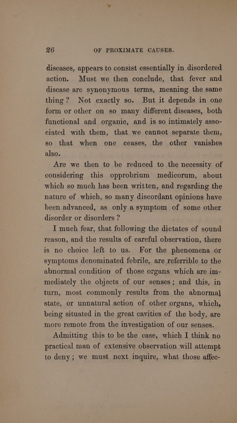 diseases, appears to consist essentially in disordered action. Must we then conclude, that fever and disease are synonymous terms, meaning the same thing? Not exactly so. But it depends in one form or other on so many different diseases, both functional and organic, and is so intimately asso- ciated with them, that we cannot separate them, so that when one ceases, the other vanishes also. Are we then to be reduced to the necessity of _ considering this opprobrium medicorum, about which so much has been written, and regarding the nature of which, so many discordant opinions have been advanced, as only asymptom of some other disorder or disorders ? I much fear, that following the dictates of sound reason, and the results of careful observation, there is no choice left to us. For the phenomena or symptoms denominated febrile, are referrible to the abnormal condition of those organs which are im- mediately the objects of our senses; and this, in turn, most commonly results from the abnormal] state, or unnatural action of other organs, which, being situated in the great cavities of the body, are more remote from the investigation of our senses. Admitting this to be the case, which I think no practical man of extensive observation will attempt to deny ; we must next inquire, what those affec-