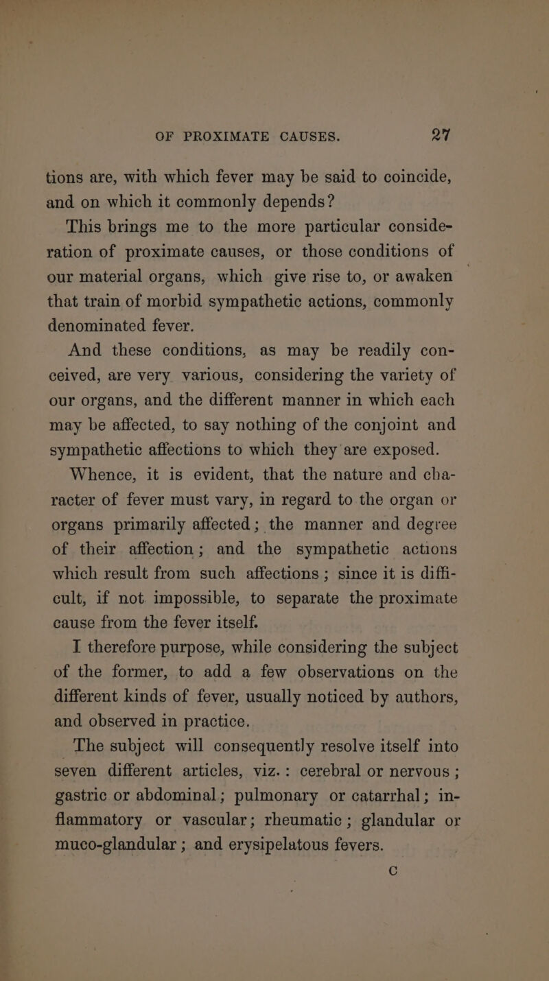 tions are, with which fever may be said to coincide, and on which it commonly depends? This brings me to the more particular conside- ration of proximate causes, or those conditions of our material organs, which give rise to, or awaken that train of morbid sympathetic actions, commonly denominated fever. And these conditions, as may be readily con- ceived, are very various, considering the variety of our organs, and the different manner in which each may be affected, to say nothing of the conjoint and sympathetic affections to which they are exposed. Whence, it is evident, that the nature and cha- racter of fever must vary, in regard to the organ or organs primarily affected; the manner and degree of their affection; and the sympathetic actions which result from such affections ; since it is diffi- cult, if not. impossible, to separate the proximate cause from the fever itself. I therefore purpose, while considering the subject of the former, to add a few observations on the different kinds of fever, usually noticed by authors, and observed in practice. The subject will consequently resolve itself into seven different articles, viz.: cerebral or nervous ; gastric or abdominal; pulmonary or catarrhal; in- flammatory or vascular; rheumatic; glandular or muco-glandular ; and erysipelatous fevers.