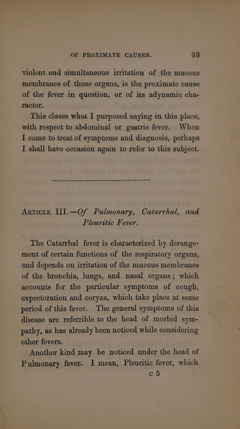 violent and simultaneous irritation of the mucous membranes of those organs, is the proximate cause of the fever in question, or of its adynamic cha- racter. . | | | - This closes what I purposed saying in this place, with respect to abdominal or gastric fever. When I come to treat of symptoms and diagnosis, perhaps I shall have occasion again to refer to this subject. ArTICLE III].—Of Pulmonary, Catarrhal, and Pleuritic Fever. The Catarrhal fever is characterized by derange- ment of certain functions of the respiratory organs, and depends on irritation of the mucous membranes of the bronchia, lungs, and nasal organs; which accounts for the particular symptoms of cough, expectoration and coryza, which take place at some period of this fever. The general symptoms of this disease are referrible to the head of morbid sym- pathy, as has already been noticed while considering other fevers. © pe ‘Another kind may be noticed under the head of Pulmonary fever. I mean, Pleuritic fever, which co