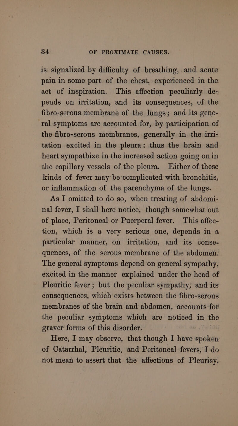 is. signalized by difficulty of breathing, and acute pain in some part of the chest, experienced in the act of inspiration. This affection peculiarly de- pends on irritation, and its consequences, of the fibro-serous.membrane of the lungs; and its gene- ral symptoms are accounted for, by participation of the fibro-serous membranes, generally in the irri- tation excited in the pleura: thus the brain and heart sympathize in the increased action going on in the capillary vessels of the pleura. Hither of these kinds of fever may be complicated with bronchitis, or inflammation of the parenchyma of the lungs. As I omitted to do so, when treating of abdomi- nal fever, I shall here notice, though somewhat out of place, Peritoneal or Puerperal fever. This affec- tion, which is a very serious one, depends in a particular manner, on irritation, and its conse- quences, of the serous membrane of the abdomen. The general symptoms depend on general sympathy, excited in the manner explained under the head of Pleuritic fever ; but the peculiar sympathy, and its consequences, which exists between the fibro-serous membranes of the brain and abdomen, accounts for the peculiar symptoms which are noticed in the graver forms of this disorder. 2 Here, I may observe, that though I have spoken of Catarrhal, Pleuritic, and Peritoneal fevers, I do not mean to assert that the affections of Pleurisy,