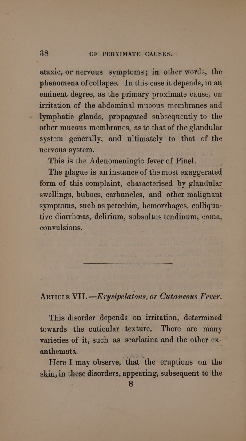 ataxic, or nervous symptoms; in other words, the phenomena of collapse. In this case it depends, in an eminent degree, as the primary proximate cause, on irritation of the abdominal mucous membranes and lymphatic glands, propagated subsequently to the other mucous membranes, as to that of the glandular system generally, and ultimately to that of the nervous system. This is the Adenomeningic fever of Pinel. The plague is an instance of the most exaggerated form of this complaint, characterised by glandular swellings, buboes, carbuncles, and other malignant symptoms, such as petechie, hemorrhages, colliqua- tive diarrheeas, delirium, subsultus tendinum, coma, convulsions. ARTICLE VIL. —Erysipelatous, or Cutaneous Fever. This disorder depends on irritation, determined towards the cuticular texture. There are many varieties of it, such as scarlatina and the other ex- anthemata. | . Here I may observe, that the eruptions on the skin, in these disorders, appearing, subsequent to the