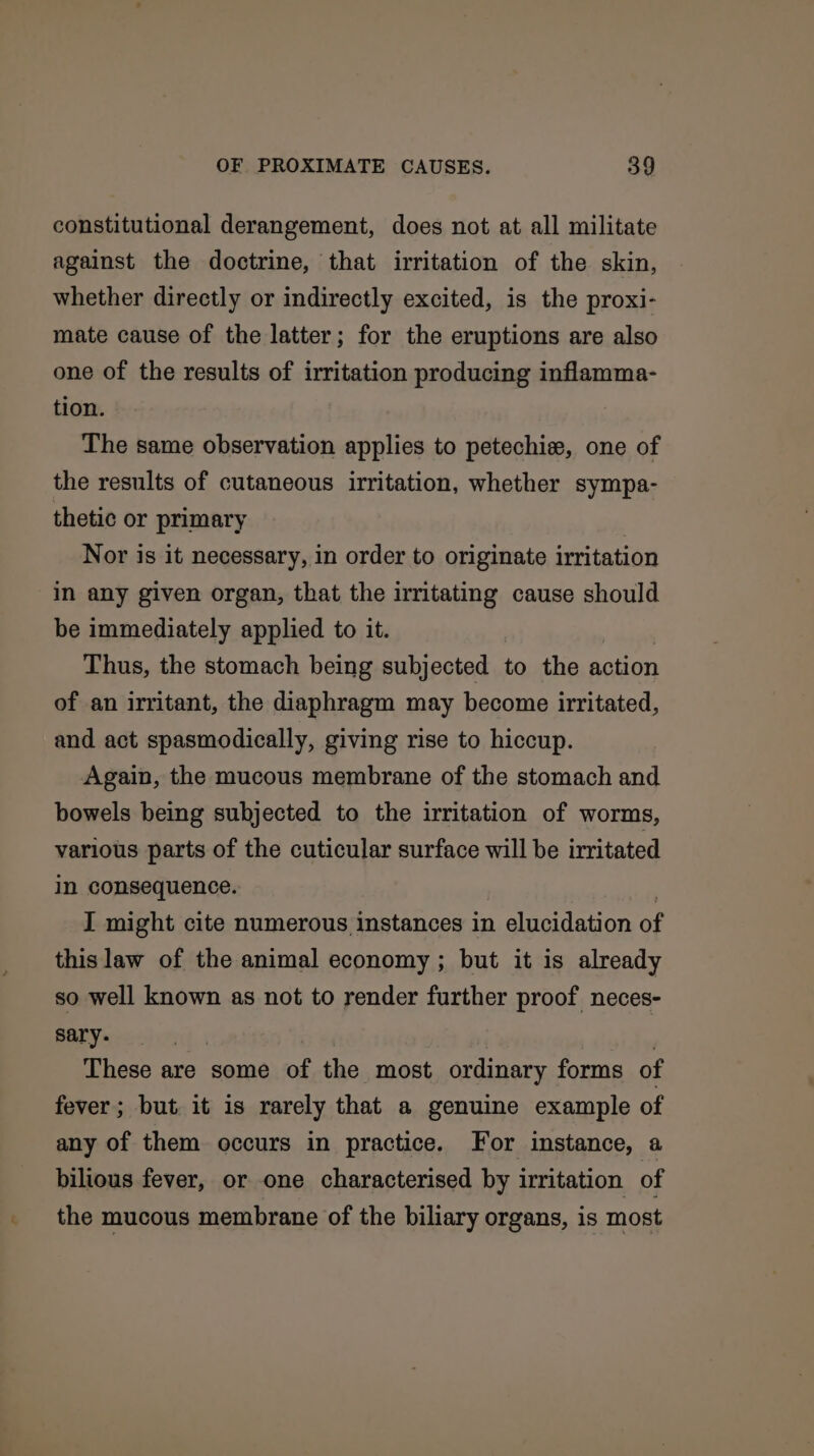 constitutional derangement, does not at all militate against the doctrine, that irritation of the skin, whether directly or indirectly excited, is the proxi- mate cause of the latter; for the eruptions are also one of the results of irritation producing inflamma- tion. The same observation applies to petechie, one of the results of cutaneous irritation, whether sympa- thetic or primary . Nor is it necessary, in order to originate irritation in any given organ, that the irritating cause should be immediately applied to it. Thus, the stomach being subjected to the action of an irritant, the diaphragm may become irritated, and act spasmodically, giving rise to hiccup. Again, the mucous membrane of the stomach and bowels being subjected to the irritation of worms, various parts of the cuticular surface will be irritated in consequence. I might cite numerous instances in elucidation of this law of the animal economy ; but it is already so well known as not to render further proof neces- sary. These are some of the most ordinary forms of fever; but it is rarely that a genuine example of any of them occurs in practice. For instance, a bilious fever, or one characterised by irritation of the mucous membrane of the biliary organs, is most