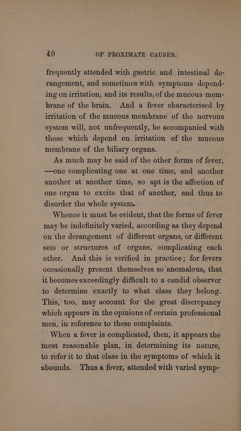 frequently attended with gastric and intestinal de- rangement, and sometimes with symptoms depend- ing on irritation, and its results, of the mucous mem- brane of the brain. And a fever characterised by irritation of the mucous membrane of the nervous system will, not unfrequently, be accompanied with those which depend on irritation of the mucous membrane of the biliary organs. As much may be said of the other forms of fever, —one complicating one at one time, and another another at another time, so apt is the affection of one organ to excite that of another, and thus to disorder the whole system. Whence it must be evident, that the forms of fever may be indefinitely varied, according as they depend on the derangement of different organs, or different sets or structures of organs, complicating each other. And this is verified in practice; for fevers occasionally present themselves so anomalous, that it becomes exceedingly difficult to a candid observer to determine exactly to what class they belong. This,‘ too, may account for the great diserepancy which appears in the opinions of certain professional men, in reference to these complaints. When a fever is complicated, then, it appears the most reasonable plan, in determining its nature, to refer it to that class in the symptoms of. which it abounds. Thus a fever, attended with varied symp-