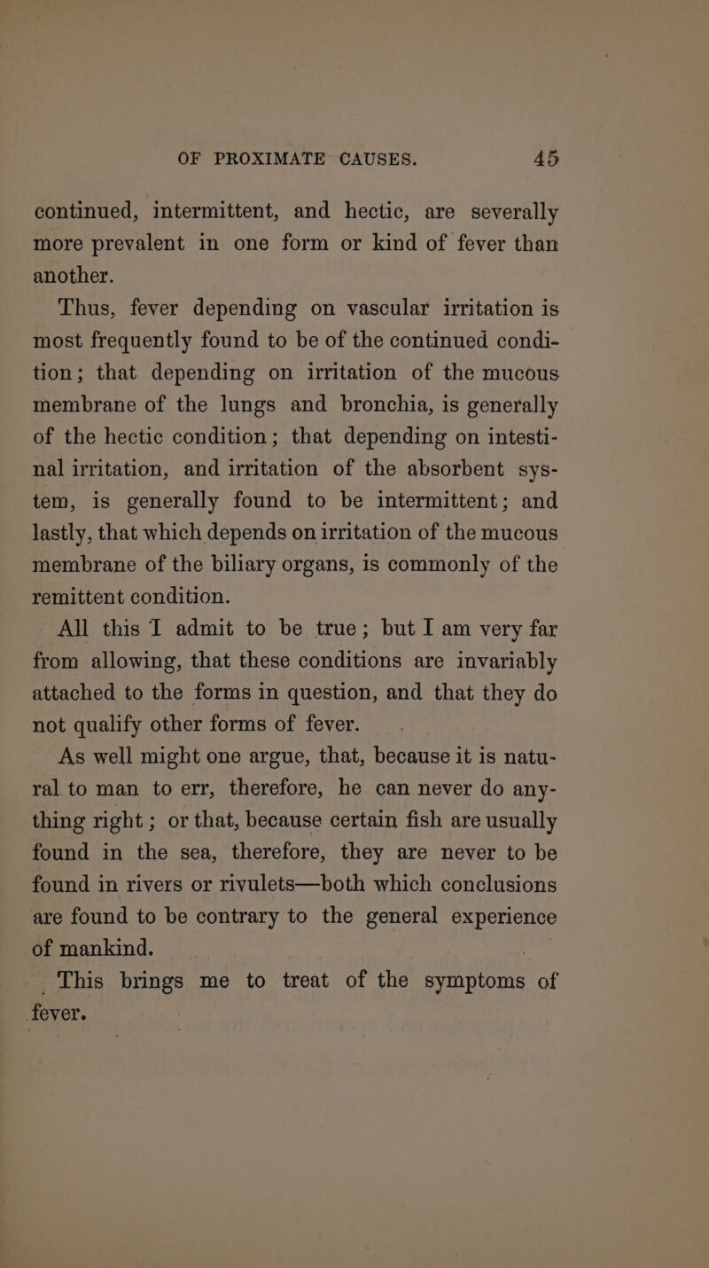 continued, intermittent, and hectic, are severally more prevalent in one form or kind of fever than another. Thus, fever depending on vascular irritation is most frequently found to be of the continued condi- tion; that depending on irritation of the mucous membrane of the lungs and bronchia, is generally of the hectic condition; that depending on intesti- nal irritation, and irritation of the absorbent sys- tem, is generally found to be intermittent; and lastly, that which depends on irritation of the mucous membrane of the biliary organs, is commonly of the remittent condition. All this I admit to be true; but I am very far from allowing, that these conditions are invariably attached to the forms in question, and that they do not qualify other forms of fever. As well might one argue, that, because it is natu- ral to man to err, therefore, he can never do any- thing right ; or that, because certain fish are usually found in the sea, therefore, they are never to be found in rivers or rivulets—both which conclusions are found to be contrary to the general experience of mankind. ! _. This brings me to treat of the symptoms of fever.