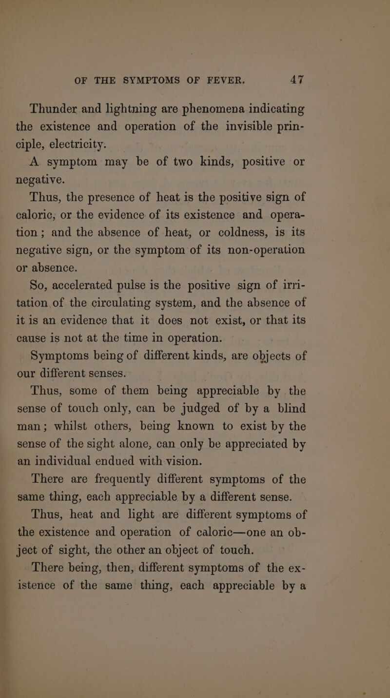 Thunder and lightning are phenomena indicating the existence and operation of the invisible prin- ciple, electricity. A symptom may be of two kinds, positive or negative. Thus, the presence of heat is the positive sign of caloric; or the evidence of its existence and opera- tion; and the absence of heat, or coldness, is its negative sign, or the symptom of its non-operation or absence. So, accelerated pulse is the positive sign of irri- tation of the circulating system, and the absence of it is an evidence that it does not exist, or that its cause is not at the time in operation. Symptoms being of different kinds, are objects of our different senses. Thus, some of them being appreciable by the sense of touch only, can be judged of by a blind man; whilst others, being known to exist by the sense of the sight alone, can only be appreciated by an individual endued with vision. There are frequently different symptoms of the same thing, each appreciable by a different sense. Thus, heat and light are different symptoms of the existence and operation of caloric—one an ob- ject of sight, the other an object of touch. There being, then, different symptoms of the ex- istence of the same thing, each appreciable by a