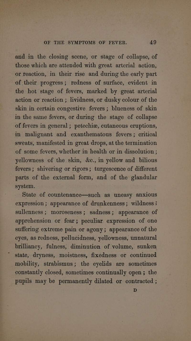 and in the closing scene, or stage of collapse, of those which are attended with great arterial action, or reaction, in their rise and during the early part of their progress; redness of surface, evident in the hot stage of fevers, marked by great arterial action or reaction ; lividness, or dusky colour of the skin in certain congestive fevers ; blueness of skin in the same fevers, or during the stage of collapse of fevers in general ; petechie, cutaneous eruptions, in malignant and exanthematous fevers; critical sweats, manifested in great drops, at the termination of some fevers, whether in health or in dissolution ; yellowness of the skin, &amp;c., in yellow and bilious fevers; shivering or rigors; turgescence of different parts of the external form, and of the glandular system. State of countenance—such as uneasy anxious expression ; appearance of drunkenness; wildness ; sullenness; moroseness; sadness; appearance of apprehension or fear; peculiar expression of one suffering extreme pain or agony; appearance of the eyes, as redness, pellucidness, yellowness, unnatural brilliancy, fulness, diminution of volume, sunken state, dryness, moistness, fixedness or continued mobility, strabismus; the eyelids are sometimes constantly closed, sometimes continually open; the pupils may be permanently dilated or contracted ; D