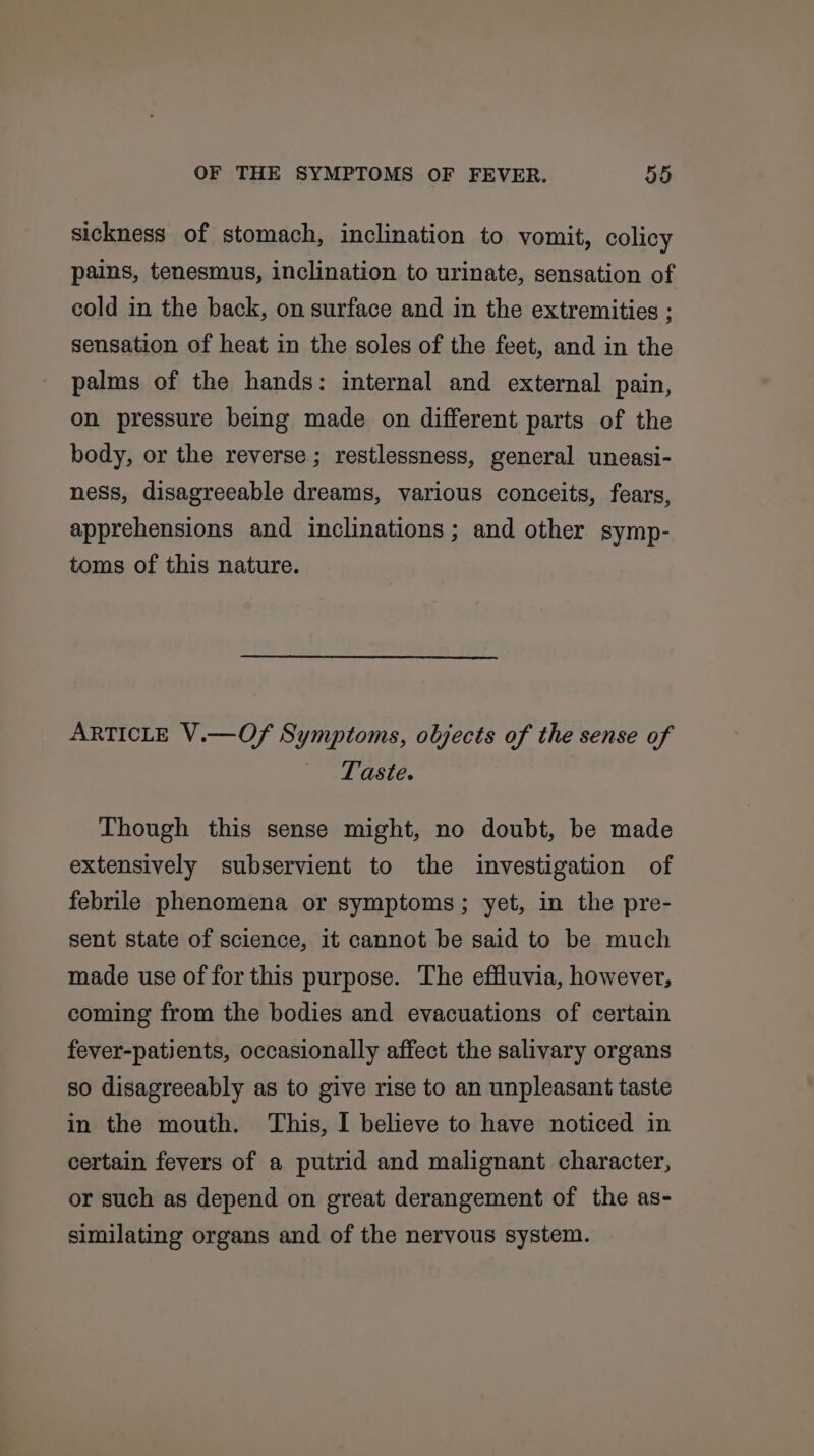 sickness of stomach, inclination to vomit, colicy pains, tenesmus, inclination to urinate, sensation of cold in the back, on surface and in the extremities ; sensation of heat in the soles of the feet, and in the palms of the hands: internal and external pain, on pressure being made on different parts of the body, or the reverse; restlessness, general uneasi- ness, disagreeable dreams, various conceits, fears, apprehensions and inclinations ; and other symp- toms of this nature. ARTICLE V.—Of Symptoms, objects of the sense of Taste. Though this sense might, no doubt, be made extensively subservient to the investigation of febrile phenomena or symptoms; yet, in the pre- sent state of science, it cannot be said to be much made use of for this purpose. The effluvia, however, coming from the bodies and evacuations of certain fever-patients, occasionally affect the salivary organs so disagreeably as to give rise to an unpleasant taste in the mouth. This, I believe to have noticed in certain fevers of a putrid and malignant character, or such as depend on great derangement of the as- similating organs and of the nervous system.