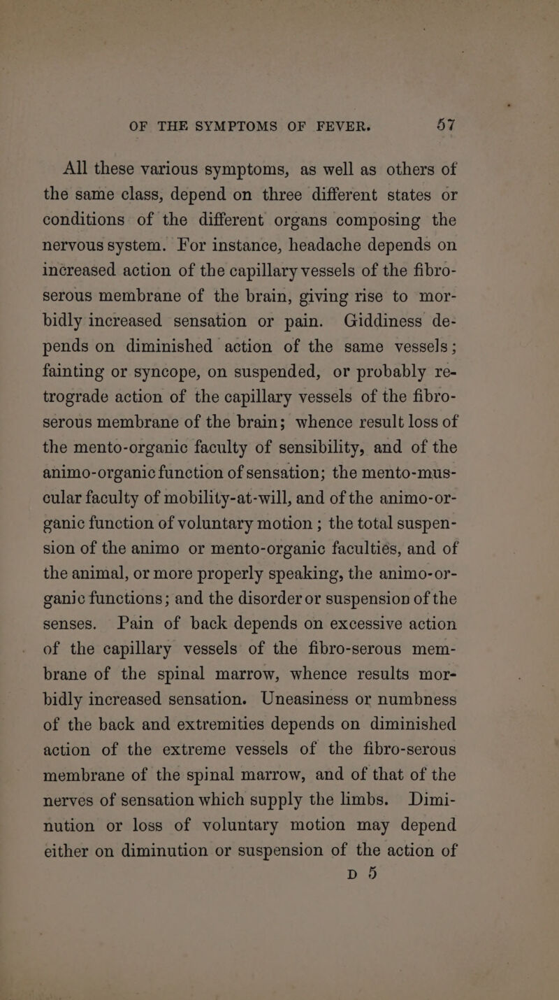 All these various symptoms, as well as others of the same class, depend on three different states or conditions of the different organs composing the nervous system. For instance, headache depends on increased action of the capillary vessels of the fibro- serous membrane of the brain, giving rise to mor- bidly increased sensation or pain. Giddiness de- pends on diminished action of the same vessels; fainting or syncope, on suspended, or probably re- trograde action of the capillary vessels of the fibro- serous membrane of the brain; whence result loss of the mento-organic faculty of sensibility, and of the animo-organic function of sensation; the mento-mus- cular faculty of mobility-at-will, and of the animo-or- ganic function of voluntary motion ; the total suspen- sion of the animo or mento-organic faculties, and of the animal, or more properly speaking, the animo-or- ganic functions; and the disorder or suspension of the senses. Pain of back depends on excessive action of the capillary vessels of the fibro-serous mem- brane of the spinal marrow, whence results mor- bidly increased sensation. Uneasiness or numbness of the back and extremities depends on diminished action of the extreme vessels of the fibro-serous membrane of the spinal marrow, and of that of the nerves of sensation which supply the limbs. Dimi- nution or loss of voluntary motion may depend either on diminution or suspension of the action of D9