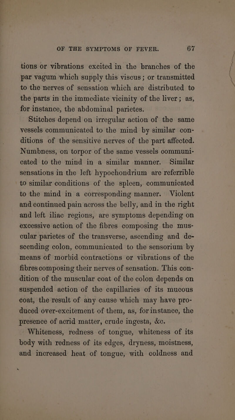 tions or vibrations excited in the branches of the par vagum which supply this viscus ; or transmitted to the nerves of sensation which are distributed to the parts in the immediate vicinity of the liver; as, for instance, the abdominal parietes. Stitches depend on irregular action of the same vessels communicated to the mind by similar con- ditions of the sensitive nerves of the part affected. Numbness, on torpor of the same vessels communi- cated to the mind in a similar manner. Similar sensations in the left hypochondrium are referrible to similar conditions of the spleen, communicated to the mind in a corresponding manner. Violent and continued pain across the belly, and in the right and left iliac regions, are symptoms depending on excessive action of the fibres composing the mus- cular parietes of the transverse, ascending and de- scending colon, communicated to the sensorium by means of morbid contractions or vibrations of the fibres composing their nerves of sensation. This con- dition of the muscular coat of the colon depends on suspended action of the capillaries of its mucous coat, the result of any cause which may have pro- duced over-excitement of them, as, forinstance, the presence of acrid matter, crude ingesta, &amp;c. Whiteness, redness of tongue, whiteness of its body with redness of its edges, dryness, moistness, and increased heat of tongue, with coldness and ~