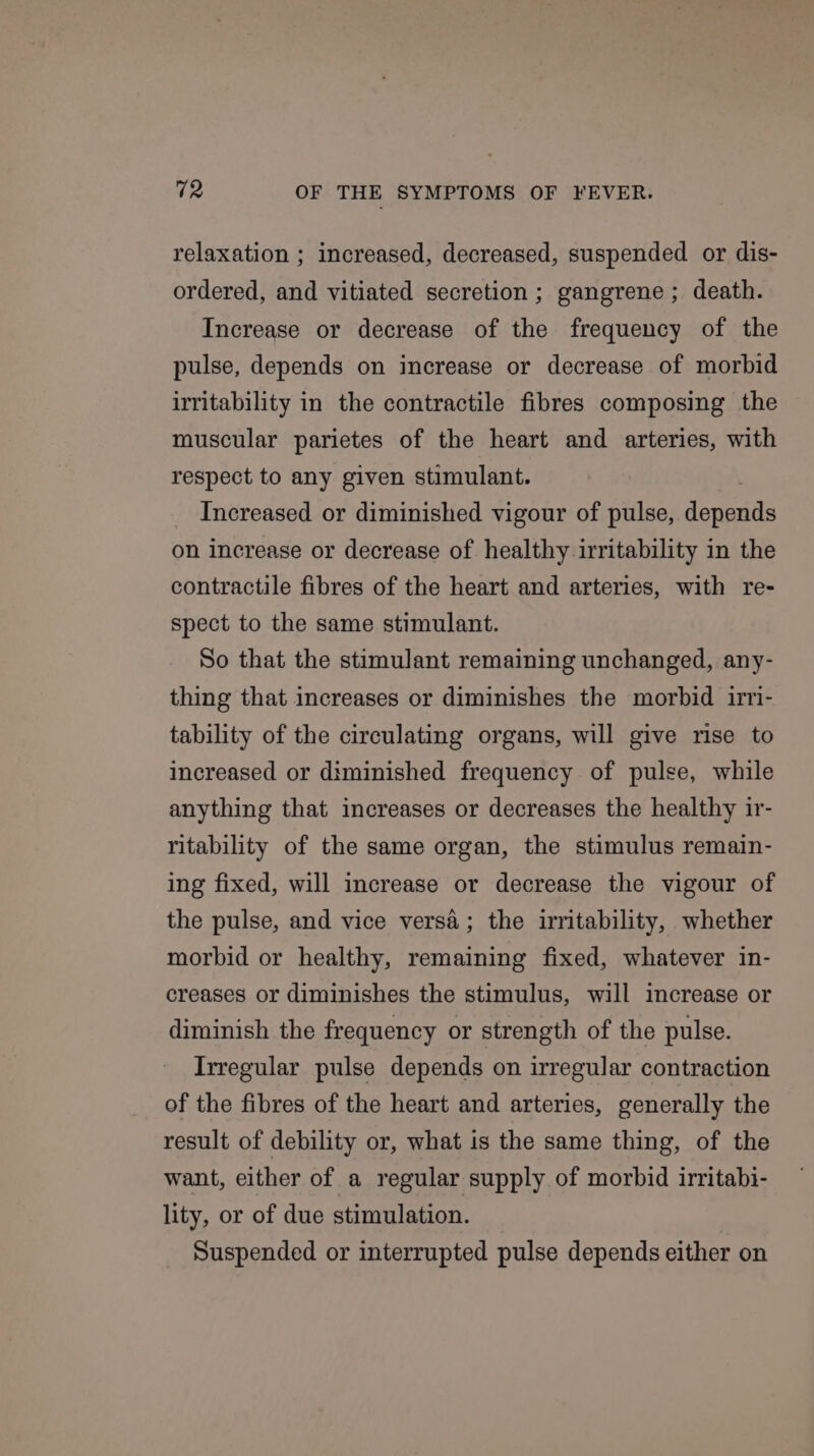 relaxation ; increased, decreased, suspended or dis- ordered, and vitiated secretion ; gangrene ; death. Increase or decrease of the frequency of the pulse, depends on increase or decrease of morbid irritability in the contractile fibres composing the muscular parietes of the heart and arteries, with respect to any given stimulant. Increased or diminished vigour of pulse, deus on increase or decrease of healthy irritability in the contractile fibres of the heart and arteries, with re- spect to the same stimulant. So that the stimulant remaining unchanged, any- thing that increases or diminishes the morbid irri- tability of the circulating organs, will give rise to increased or diminished frequency of pulse, while anything that increases or decreases the healthy ir- ritability of the same organ, the stimulus remain- ing fixed, will increase or decrease the vigour of the pulse, and vice versa; the irritability, whether morbid or healthy, remaining fixed, whatever in- creases or diminishes the stimulus, will increase or diminish the frequency or strength of the pulse. Irregular pulse depends on irregular contraction of the fibres of the heart and arteries, generally the result of debility or, what is the same thing, of the want, either of a regular supply of morbid irritabi- lity, or of due stimulation. Suspended or interrupted pulse depends either on