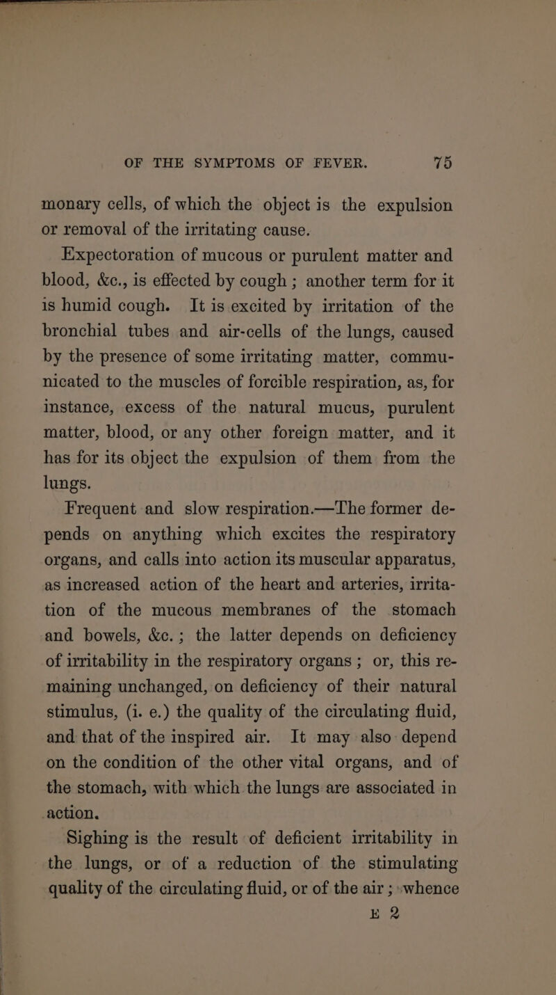 monary cells, of which the object is the expulsion or removal of the irritating cause. Expectoration of mucous or purulent matter and blood, &amp;c., is effected by cough ; another term for it is humid cough. It is excited by irritation of the bronchial tubes and air-cells of the lungs, caused by the presence of some irritating matter, commu- nicated to the muscles of forcible respiration, as, for instance, excess of the natural mucus, purulent matter, blood, or any other foreign matter, and it has for its object the expulsion of them from the lungs. Frequent and slow respiration.—The former de- pends on anything which excites the respiratory organs, and calls into action its muscular apparatus, as increased action of the heart and arteries, irrita- tion of the mucous membranes of the stomach and bowels, &amp;c.; the latter depends on deficiency of irritability in the respiratory organs ; or, this re- maining unchanged, on deficiency of their natural stimulus, (i. e.) the quality of the circulating fluid, and that of the inspired air. It may also depend on the condition of the other vital organs, and of the stomach, with which the lungs are associated in action. Sighing is the result of deficient irritability in the lungs, or of a reduction of the stimulating quality of the circulating fluid, or of the air ; -whence E 2