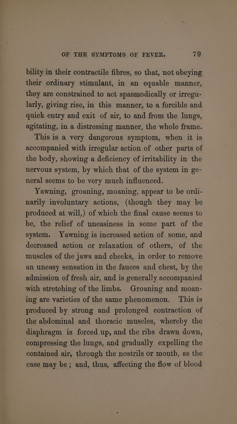 bility in their contractile fibres, so that, not obeying their ordinary stimulant, in an equable manner, they are constrained to act spasmodically or irregu- larly, giving rise, in this manner, to a forcible and quick entry and exit of air, to and from the lungs, agitating, in a distressing manner, the whole frame. This is a very dangerous symptom, when it is accompanied with irregular action of other parts of the body, showing a deficiency of irritability in the nervous system, by which that of the system in ge- neral seems to be very much influenced. Yawning, groaning, moaning, appear to be ordi- narily involuntary actions, (though they may be produced at will,) of which the final cause seems to be, the relief of uneasiness in some part of the system. Yawning is increased action of some, and decreased action or relaxation of others, of the muscles of the jaws and cheeks, in order to remove an uneasy sensation in the fauces and chest, by the admission of fresh air, and is generally accompanied with stretching of the imbs. Groaning and moan- ing are varieties of the same phenomenon. This is produced by strong and prolonged contraction of the abdominal and thoracic muscles, whereby the diaphragm is forced up, and the ribs drawn down, compressing the lungs, and gradually expelling the contained air, through the nostrils or mouth, as the case may be; and, thus, affecting the flow of blood