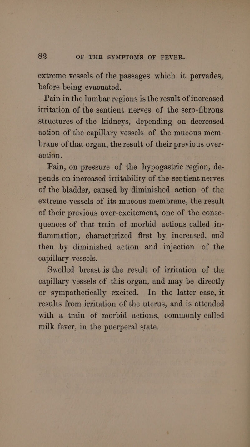 extreme vessels of the passages which it pervades, before being evacuated. Pain in the lumbar regions is the result of increased irritation of the sentient nerves of the sero-fibrous structures of the kidneys, depending on decreased action of the capillary vessels of the mucous mem- brane of that organ, the result of their previous over- action. Pain, on pressure of the hypogastric region, de- pends on increased irritability of the sentient nerves of the bladder, caused by diminished action of the extreme vessels of its mucous membrane, the result of their previous over-excitement, one of the conse- quences of that train of morbid actions called in- flammation, characterized first by increased, and then by diminished action and injection of the capillary vessels. Swelled breast is the result of irritation of the capillary vessels of this organ, and may be directly or sympathetically excited. In the latter case, it results from irritation of the uterus, and is attended with a train of morbid actions, commonly called milk fever, in the puerperal state.