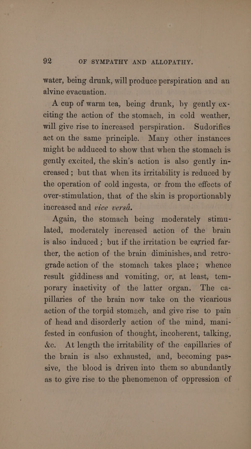 water, being drunk, will produce perspiration and an alvine evacuation. A cup of warm tea, being drunk, by gently ex- citing the action of the stomach, in cold weather, will give rise to increased perspiration. Sudorifics act on the same principle. Many other instances might be adduced to show that when the stomach is gently excited, the skin’s action is also gently in- creased ; but that when its irritability is reduced by the operation of cold ingesta, or from the effects of over-stimulation, that of the skin is proportionably increased and vice versa. Again, the stomach being moderately stimu- lated, moderately increased action of the brain is also induced ; but if the irritation be carried far- ther, the action of the brain diminishes, and retro- grade action of the stomach takes place; whence result giddiness and vomiting, or, at least, tem- porary inactivity of the latter organ. The ¢a- pillaries of the brain now take on the vicarious action of the torpid stomach, and give rise to pain of head and disorderly action of the mind, mani- fested in confusion of thought, incoherent, talking, &amp;e. At length the irritability of the capillaries of the brain is also exhausted, and, becoming pas- sive, the blood is driven into them so abundantly as to give rise to the phenomenon of oppression of