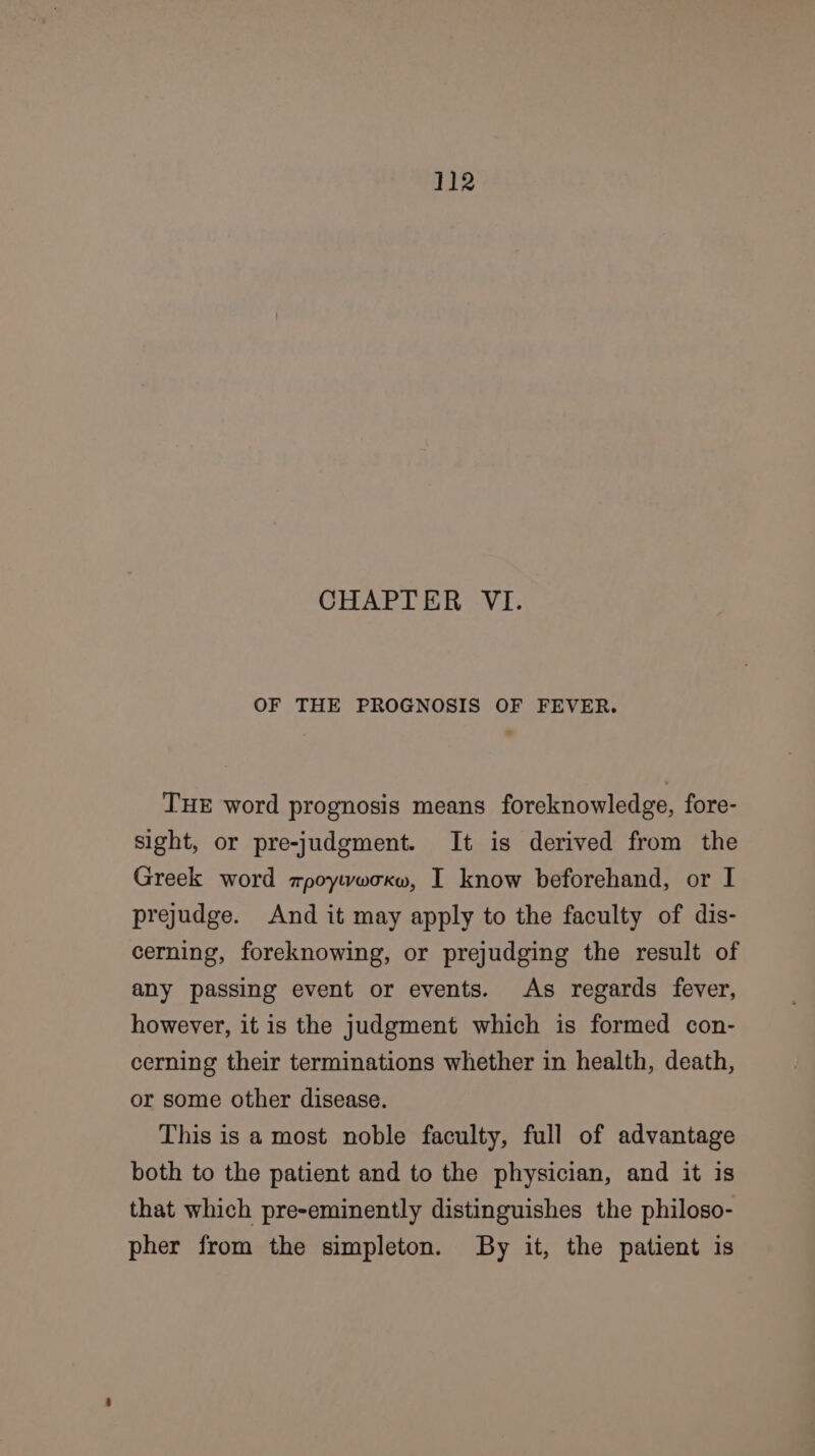 CHAPTER VI. OF THE PROGNOSIS OF FEVER. THE word prognosis means foreknowledge, fore- sight, or pre-judgment. It is derived from the Greek word zpoywwoxw, I know beforehand, or I prejudge. And it may apply to the faculty of dis- cerning, foreknowing, or prejudging the result of any passing event or events. As regards fever, however, it is the judgment which is formed con- cerning their terminations whether in health, death, or some other disease. This is a most noble faculty, full of advantage both to the patient and to the physician, and it is that which pre-eminently distinguishes the philoso- pher from the simpleton. By it, the patient is