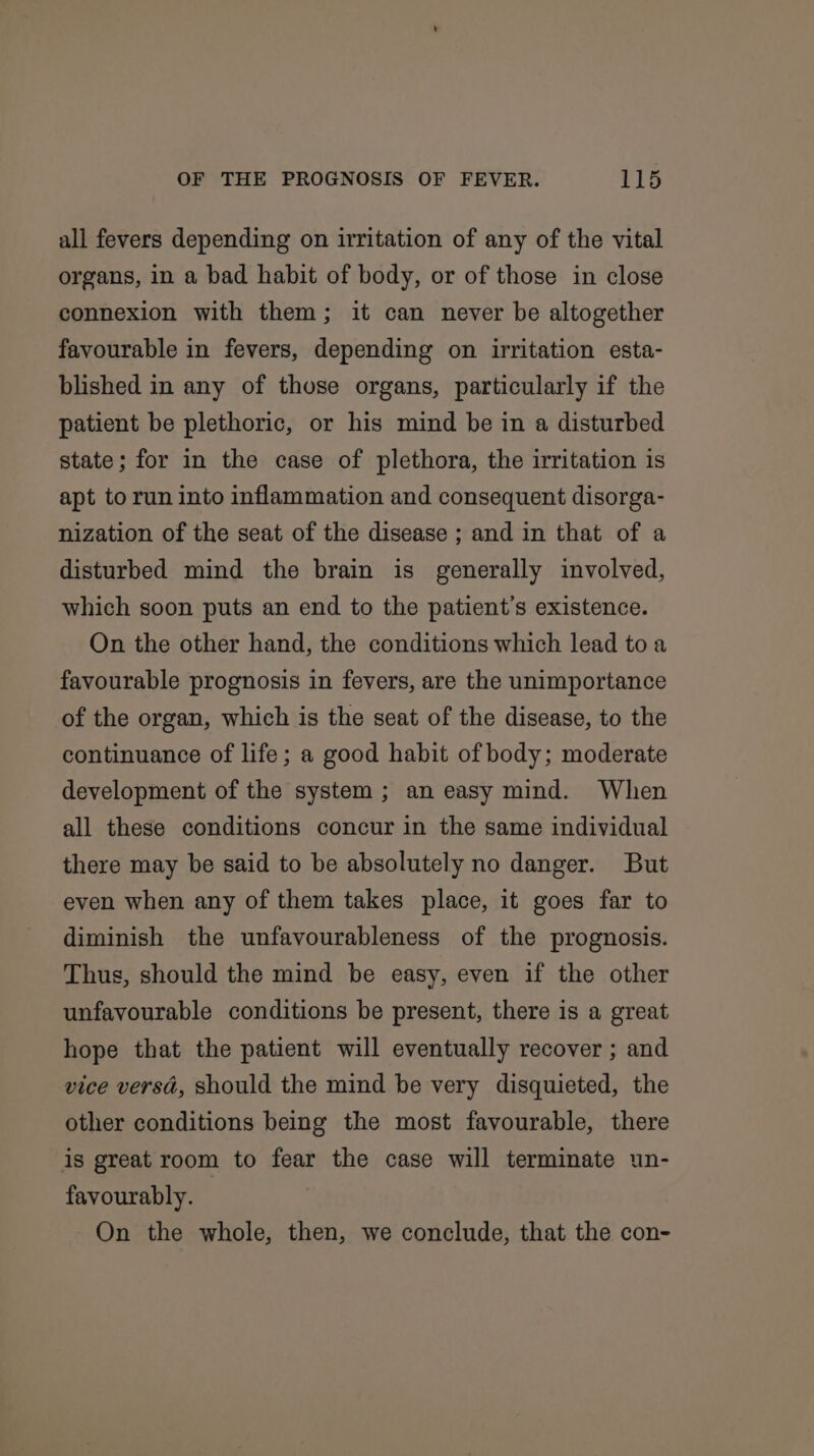 all fevers depending on irritation of any of the vital organs, in a bad habit of body, or of those in close connexion with them; it can never be altogether favourable in fevers, depending on irritation esta- blished in any of those organs, particularly if the patient be plethoric, or his mind be in a disturbed state; for in the case of plethora, the irritation is apt to run into inflammation and consequent disorga- nization of the seat of the disease ; and in that of a disturbed mind the brain is generally involved, which soon puts an end to the patient’s existence. On the other hand, the conditions which lead to a favourable prognosis in fevers, are the unimportance of the organ, which is the seat of the disease, to the continuance of life; a good habit of body; moderate development of the system ; an easy mind. When all these conditions concur in the same individual there may be said to be absolutely no danger. But even when any of them takes place, it goes far to diminish the unfavourableness of the prognosis. Thus, should the mind be easy, even if the other unfavourable conditions be present, there is a great hope that the patient will eventually recover ; and vice versa, should the mind be very disquieted, the other conditions being the most favourable, there is great room to fear the case will terminate un- favourably. On the whole, then, we conclude, that the con-