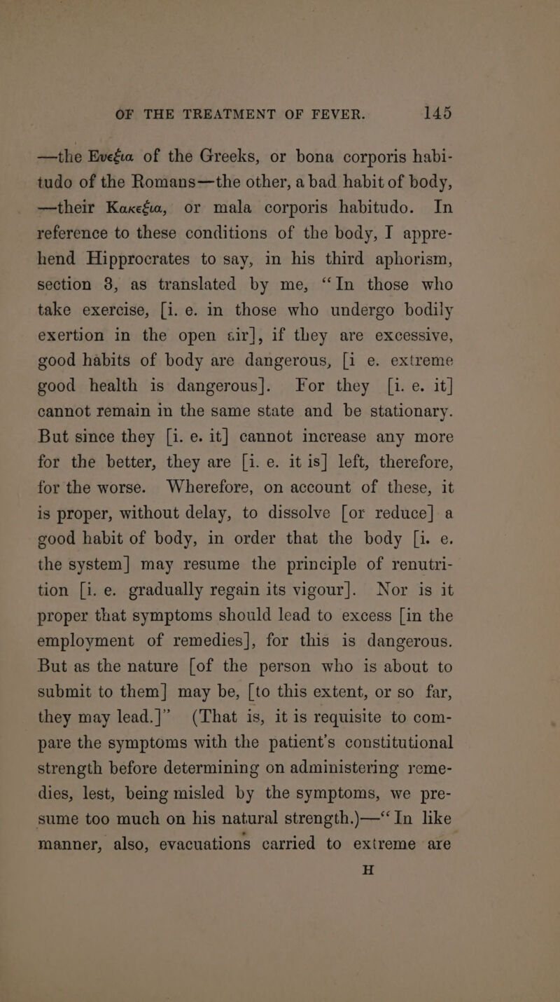 —the Evefw. of the Greeks, or bona corporis habi- tudo of the Romans—the other, a bad habit of body, —their Kaxefia, or mala corporis habitudo. In reference to these conditions of the body, I appre- hend Hipprocrates to say, in his third aphorism, section 38, as translated by me, ‘“‘In those who take exercise, [i. e. in those who undergo bodily exertion in the open sir], if they are excessive, good habits of body are dangerous, [i e. extreme good health is dangerous]. For they [1. e. it] cannot remain in the same state and be stationary. But since they [i. e. it] cannot increase any more for the better, they are [i. e. it is] left, therefore, for the worse. Wherefore, on account of these, it is proper, without delay, to dissolve [or reduce] a good habit of body, in order that the body [i. e. the system] may resume the principle of renutri- tion [i.e. gradually regain its vigour]. Nor is it proper that symptoms should lead to excess [in the employment of remedies], for this is dangerous. But as the nature [of the person who is about to submit to them] may be, [to this extent, or so far, they may lead.]” (That is, it is requisite to com- pare the symptoms with the patient’s constitutional strength before determining on administering reme- dies, lest, being misled by the symptoms, we pre- sume too much on his natural strength.)—“‘ In like manner, also, evacuations carried to extreme are H