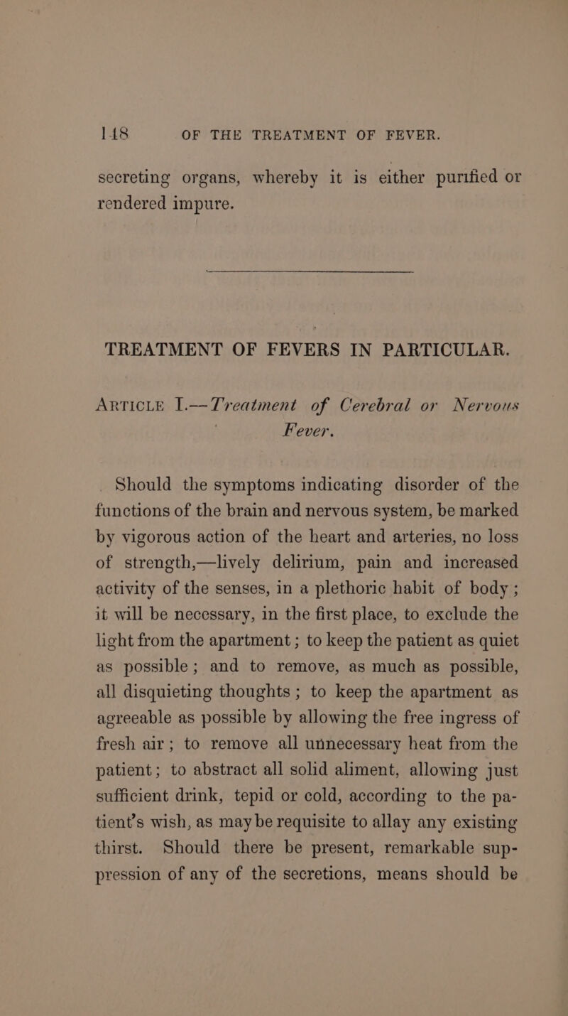 secreting organs, whereby it is either purified or rendered impure. TREATMENT OF FEVERS IN PARTICULAR. ARTICLE I.—Tvreatment of Cerebral or Nervous | Fever. Should the symptoms indicating disorder of the functions of the brain and nervous system, be marked by vigorous action of the heart and arteries, no loss of strength,—lively delirium, pain and increased activity of the senses, in a plethoric habit of body ; it will be necessary, in the first place, to exclude the light from the apartment ; to keep the patient as quiet as possible; and to remove, as much as possible, all disquieting thoughts; to keep the apartment as agreeable as possible by allowing the free ingress of fresh air; to remove all unnecessary heat from the patient; to abstract all solid aliment, allowing just sufficient drink, tepid or cold, according to the pa- tient’s wish, as may be requisite to allay any existing thirst. Should there be present, remarkable sup- pression of any of the secretions, means should be