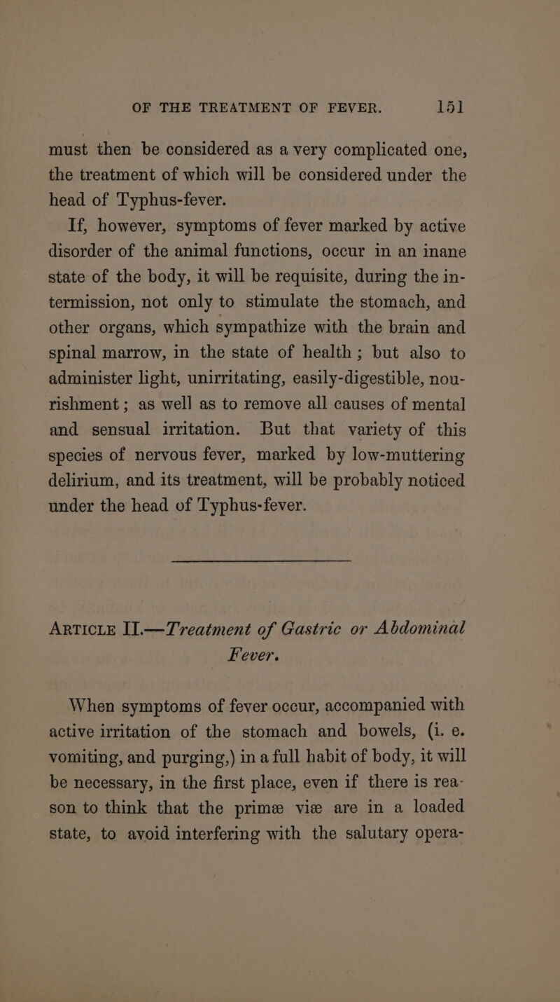 must then be considered as a very complicated one, the treatment of which will be considered under the head of Typhus-fever. If, however, symptoms of fever marked by active disorder of the animal functions, occur in an inane state of the body, it will be requisite, during the in- termission, not only to stimulate the stomach, and other organs, which sympathize with the brain and spinal marrow, in the state of health; but also to administer light, unirritating, easily-digestible, nou- rishment ; as well as to remove all causes of mental and sensual irritation. But that variety of this species of nervous fever, marked by low-muttering delirium, and its treatment, will be probably noticed under the head of Typhus-fever. ARTICLE I].—Treatment of Gastric or Abdominal Fever. When symptoms of fever occur, accompanied with active irritation of the stomach and bowels, (i. e. vomiting, and purging,) ina full habit of body, it will be necessary, in the first place, even if there is rea- son to think that the prime vie are in a loaded state, to avoid interfering with the salutary opera-