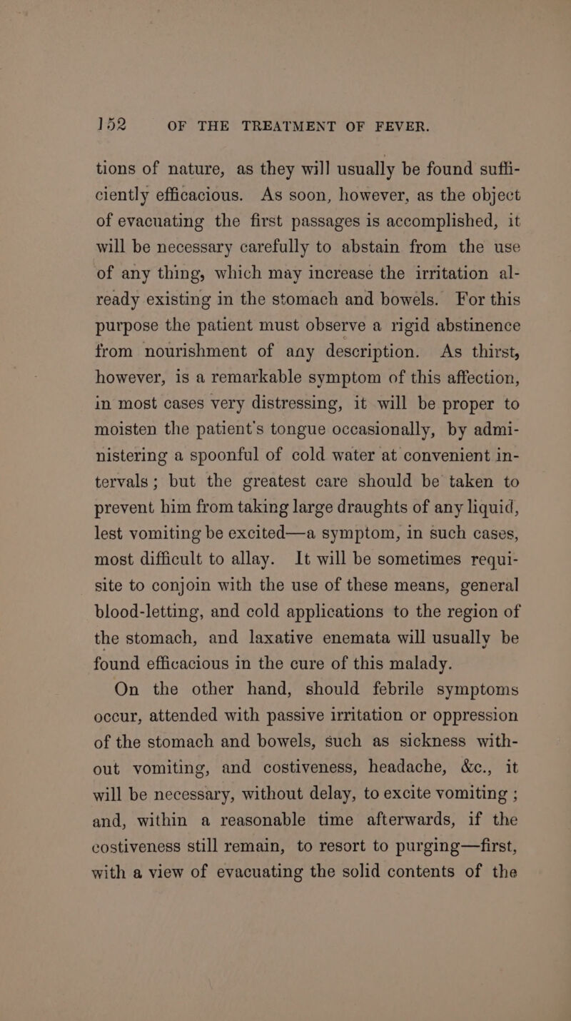 tions of nature, as they will usually be found suffi- ciently efficacious. As soon, however, as the object of evacuating the first passages is accomplished, it will be necessary carefully to abstain from the use of any thing, which may increase the irritation al- ready existing in the stomach and bowels. For this purpose the patient must observe a rigid abstinence from nourishment of any description. As thirst, however, is a remarkable symptom of this affection, in most cases very distressing, it will be proper to moisten the patient's tongue occasionally, by admi- nistering a spoonful of cold water at convenient in- tervals; but the greatest care should be taken to prevent him from taking large draughts of any liquid, lest vomiting be excited—a symptom, in such cases, most difficult to allay. It will be sometimes requi- site to conjoin with the use of these means, general blood-letting, and cold applications to the region of the stomach, and laxative enemata will usually be found efficacious in the cure of this malady. On the other hand, should febrile symptoms occur, attended with passive irritation or oppression of the stomach and bowels, such as sickness with- out vomiting, and costiveness, headache, &amp;c., it will be necessary, without delay, to excite vomiting ; and, within a reasonable time afterwards, if the costiveness still remain, to resort to purging—first, with a view of evacuating the solid contents of the