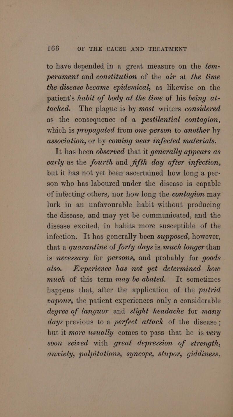to have depended in a great. measure on the tem- perament and constitution of the air at the time the disease became epidemical, as likewise on the patient's habit of body at the time of his being at- tacked. ‘The plague is by most writers considered as the consequence ofa pestilential contagion, which is propagated from one person to another hy association, or by coming near infected materials. It has been observed that it generally appears as early as the fourth and fifth day after infection, but it has not yet been ascertained how long a per- son who has laboured under the disease is capable of infecting others, nor how long the contagion may lurk in an unfavourable habit without producing the disease, and may yet be communicated, and the disease excited, in habits more susceptible of the infection. It has generally been supposed, however, that a quarantine of forty days is much longer than is necessary for persons, and probably for goods | also. Ewperience has not yet determined how much of this term may be abated. It sometimes happens that, after the application of the putrid vapour, the patient experiences only a considerable degree of languor and slight headache for many days previous to a perfect attack of the disease ; but it more usually comes to pass that he is very soon seized with great depression of strength, anxiety, palpitations, syncope, stupor, giddiness,