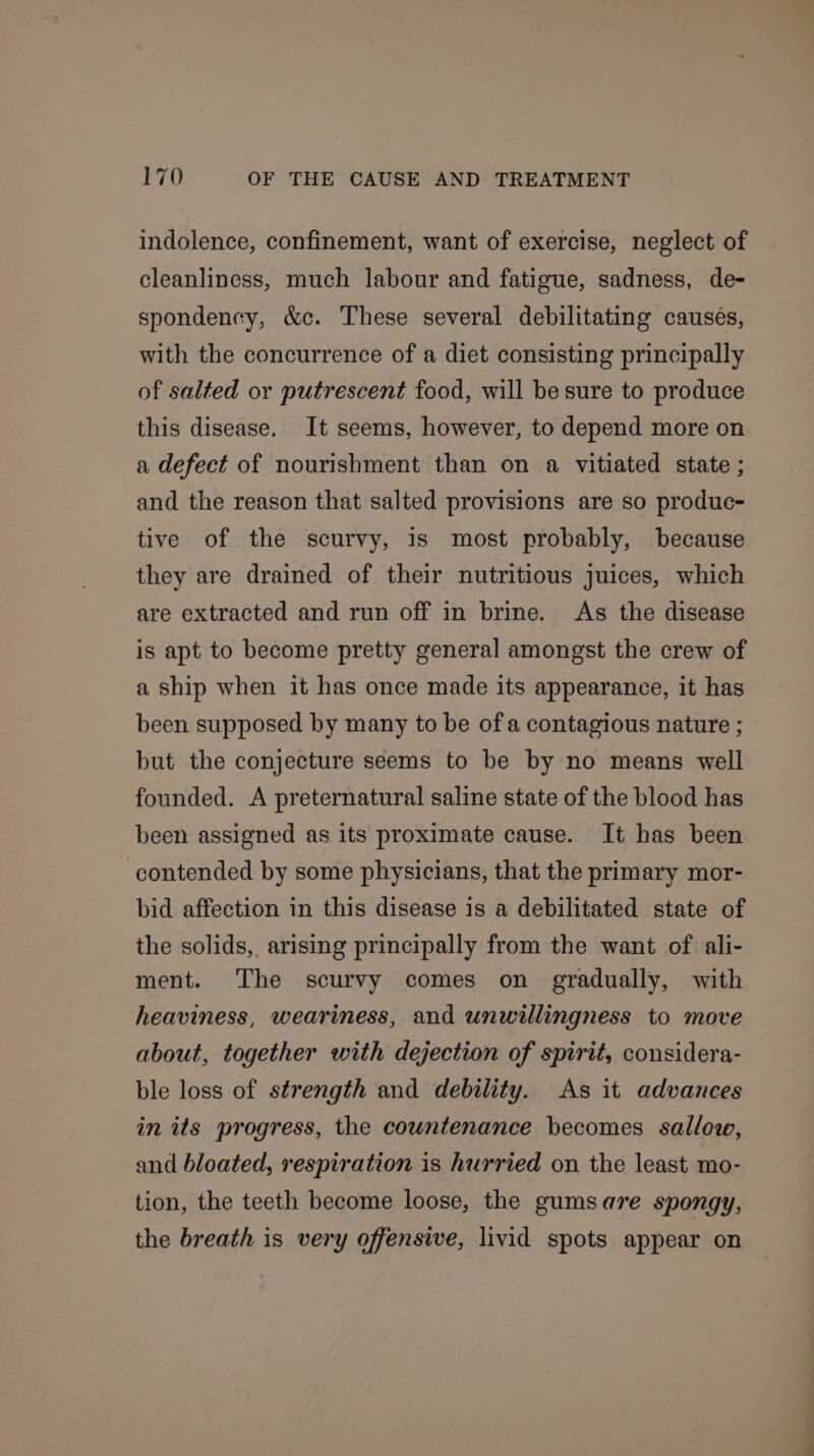 indolence, confinement, want of exercise, neglect of cleanliness, much labour and fatigue, sadness, de- spondency, &amp;c. These several debilitating causes, with the concurrence of a diet consisting principally of salted or putrescent food, will be sure to produce this disease. It seems, however, to depend more on a defect of nourishment than on a vitiated state ; and the reason that salted provisions are so produc- tive of the scurvy, is most probably, because they are drained of their nutritious juices, which are extracted and run off in brine. As the disease is apt to become pretty general amongst the crew of a ship when it has once made its appearance, it has been supposed by many to be of a contagious nature ; but the conjecture seems to be by no means well founded. A preternatural saline state of the blood has been assigned as its proximate cause. It has been contended by some physicians, that the primary mor- bid affection in this disease is a debilitated state of the solids, arising principally from the want of ali- ment. The scurvy comes on gradually, with heaviness, weariness, and unwillingness to move about, together with dejection of spirit, considera- ble loss of strength and debility. As it advances in its progress, the countenance becomes sallow, and bloated, respiration is hurried on the least mo- tion, the teeth become loose, the gumsare spongy, the breath is very offensive, livid spots appear on