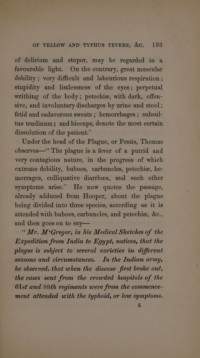 of delirium and stupor, may be regarded in a favourable light. On the contrary, great muscular debility ; very difficult and labourious respiration ; stupidity and listlessness of the eyes; perpetual writhing of the body; petechie, with dark, offen- sive, and involuntary discharges by urine and stool ; fetid and cadaverous sweats ; hemorrhages ; subsul- tus tendinum; and hiccups, denote the most certain dissolution of the patient.” Under the head of the Plague, or Pestis, Thomas observes—‘ The plague is a fever of a putrid and very contagious nature, in the progress of which extreme debility, buboes, carbuncles, petechie, he- morrages, colliquative diarrhcea, and such other symptoms arise.’ He now quotes the passage, already adduced from Hooper, about the plague being divided into three species, according as it is attended with buboes, carbuncles, and petechia, &amp;c., and then goes on to say— “ Mr. M‘Gregor, in his Medical Sketches of the Expedition from India to Egypt, notices, that the plague is subject to several varieties in different seasons and circumstances. In the Indian army, he observed, that when the disease first broke out, the cases sent from the crowded hospitals of the 6lst and 88th regiments were from the commence- ment attended with the typhoid, or low symptoms. K