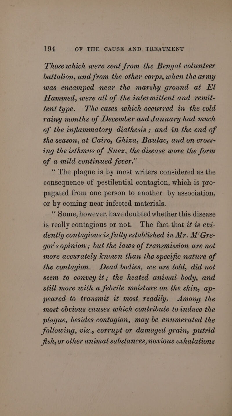 Those which were sent from the Bengal volunteer battalion, and from the other corps, when the army was encamped near the marshy ground at El Hammed, were all of the intermittent and remit- tent type. The cases which occurred in the cold rainy months of December and January had much of the inflammatory diathesis ; and in the end of the season, at Cairo, Ghiza, Baulac, and on cross- ing the isthmus of Suez, the disease wore the form of a mild continued fever.” “The plague is by most writers considered as the consequence of pestilential contagion, which is pro- pagated from one person to another by association, or by coming near infected materials. ““ Some, however, have doubted whether this disease is really contagious or not. The fact that it is ev2- dently contagious is fully established in Mr. M‘Gre- gor’s opinion ; but the laws of transmission are not more accurately known than the specific nature of the contagion. Dead bodies, we are told, did not seem to convey it; the heated animal body, and still more with a febrile moisture on the skin, ap- peared to transmit it most readily. Among the most obvious causes which contribute to induce the plague, besides contagion, may be enumerated the following, viz., corrupt or damaged grain, putrid Jish, or other animal substances, noxious exhalations