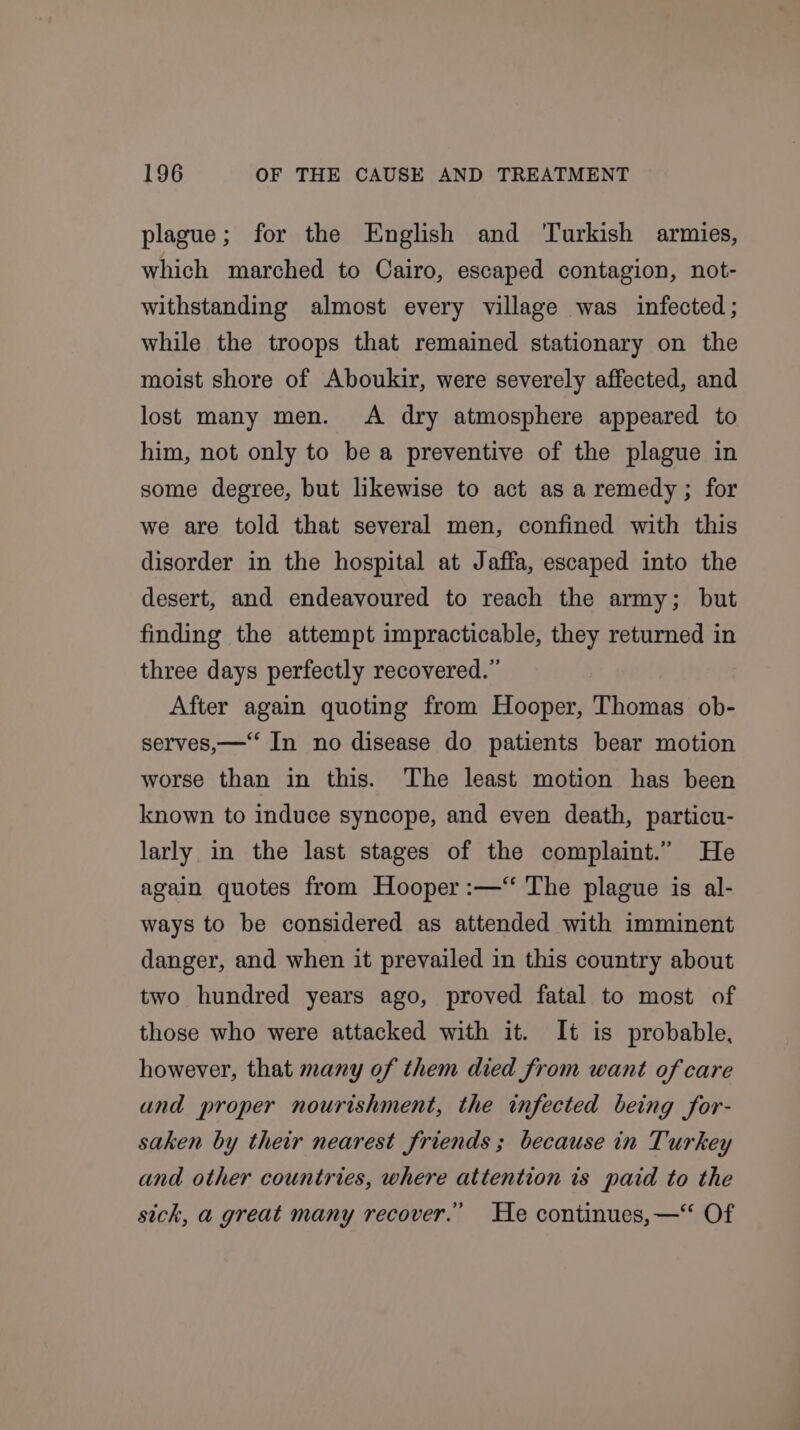 plague; for the English and ‘Turkish armies, which marched to Cairo, escaped contagion, not- withstanding almost every village was infected; while the troops that remained stationary on the moist shore of Aboukir, were severely affected, and lost many men. &lt;A dry atmosphere appeared to him, not only to be a preventive of the plague in some degree, but likewise to act as a remedy; for we are told that several men, confined with this disorder in the hospital at Jaffa, escaped into the desert, and endeavoured to reach the army; but finding the attempt impracticable, they returned in three days perfectly recovered.” After again quoting from Hooper, Thomas ob- serves,—‘‘ In no disease do patients bear motion worse than in this. The least motion has been known to induce syncope, and even death, particu- larly in the last stages of the complaint.” He again quotes from Hooper :—“ The plague is al- ways to be considered as attended with imminent danger, and when it prevailed in this country about two hundred years ago, proved fatal to most of those who were attacked with it. It is probable, however, that many of them died from want of care and proper nourishment, the infected being for- saken by their nearest friends ; because in Turkey and other countries, where attention is paid to the sich, a great many recover.’ He continues,—“ Of