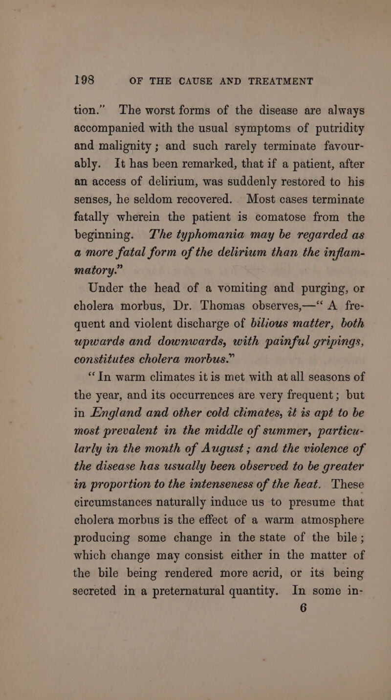 tion.” The worst forms of the disease are always accompanied with the usual symptoms of putridity and malignity ; and such rarely terminate fayvour- ably. It has been remarked, that if a patient, after an access of delirium, was suddenly restored to his senses, he seldom recovered. Most cases terminate fatally wherein the patient is comatose from the beginning. The typhomania may be regarded as a more fatal form of the delirium than the inflam- matory.” Under the head of a vomiting and purging, or cholera morbus, Dr. Thomas observes,—‘‘ A fre- quent and violent discharge of biliows matter, both upwards and downwards, with painful gripings, constitutes cholera morbus.” “In warm climates it is met with at all seasons of the year, and its occurrences are very frequent; but in England and other cold climates, tt ts apt to be most prevalent in the middle of summer, particu- larly in the month of August ; and the violence of the disease has usually been observed to be greater in proportion to the intenseness of the heat. These circumstances naturally induce us to presume that cholera morbus is the effect of a warm atmosphere producing some change in the state of the bile ; which change may consist either in the matter of the bile being rendered more acrid, or its being secreted in a preternatural quantity. In some in- 6